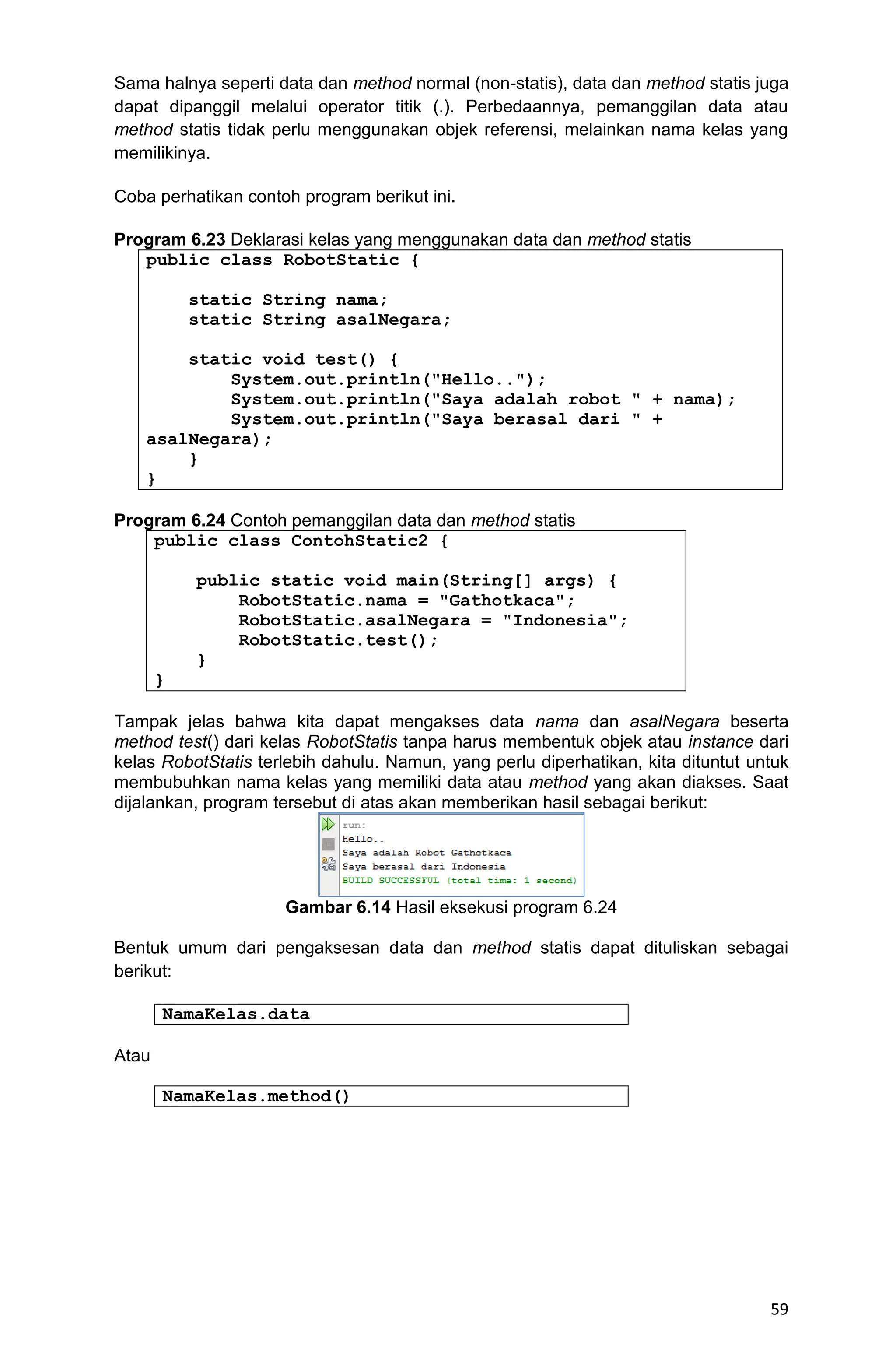 59 Sama halnya seperti data dan method normal (non-statis), data dan method statis juga dapat dipanggil melalui operator titik (.). Perbedaannya, pemanggilan data atau method statis tidak perlu menggunakan objek referensi, melainkan nama kelas yang memilikinya. Coba perhatikan contoh program berikut ini. Program 6.23 Deklarasi kelas yang menggunakan data dan method statis public class RobotStatic { static String nama; static String asalNegara; static void test() { System.out.println("Hello.."); System.out.println("Saya adalah robot " + nama); System.out.println("Saya berasal dari " + asalNegara); } } Program 6.24 Contoh pemanggilan data dan method statis public class ContohStatic2 { public static void main(String[] args) { RobotStatic.nama = "Gathotkaca"; RobotStatic.asalNegara = "Indonesia"; RobotStatic.test(); } } Tampak jelas bahwa kita dapat mengakses data nama dan asalNegara beserta method test() dari kelas RobotStatis tanpa harus membentuk objek atau instance dari kelas RobotStatis terlebih dahulu. Namun, yang perlu diperhatikan, kita dituntut untuk membubuhkan nama kelas yang memiliki data atau method yang akan diakses. Saat dijalankan, program tersebut di atas akan memberikan hasil sebagai berikut: Gambar 6.14 Hasil eksekusi program 6.24 Bentuk umum dari pengaksesan data dan method statis dapat dituliskan sebagai berikut: NamaKelas.data Atau NamaKelas.method() 