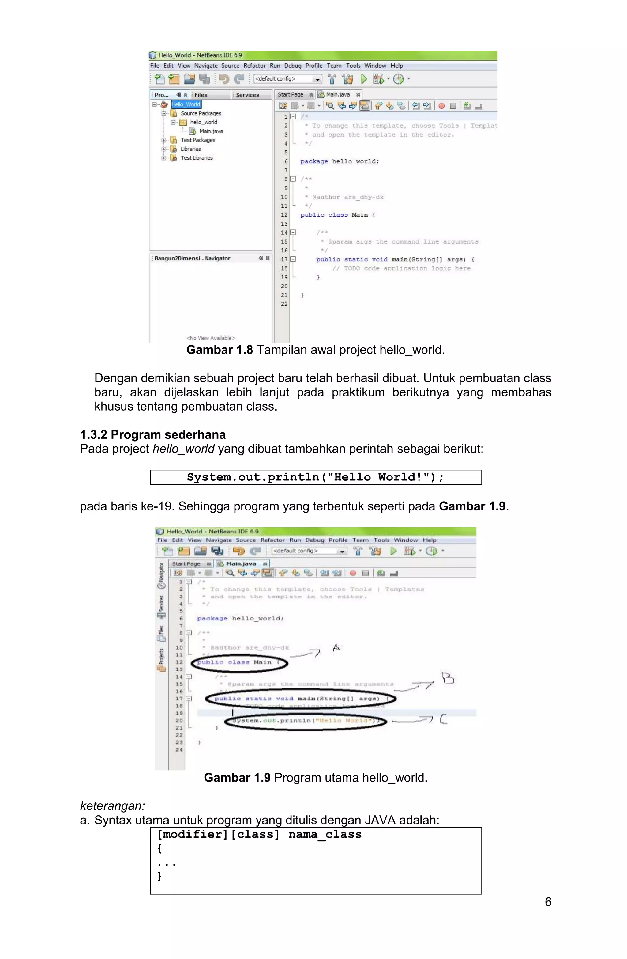 6 Gambar 1.8 Tampilan awal project hello_world. Dengan demikian sebuah project baru telah berhasil dibuat. Untuk pembuatan class baru, akan dijelaskan lebih lanjut pada praktikum berikutnya yang membahas khusus tentang pembuatan class. 1.3.2 Program sederhana Pada project hello_world yang dibuat tambahkan perintah sebagai berikut: System.out.println("Hello World!"); pada baris ke-19. Sehingga program yang terbentuk seperti pada Gambar 1.9. Gambar 1.9 Program utama hello_world. keterangan: a. Syntax utama untuk program yang ditulis dengan JAVA adalah: [modifier][class] nama_class { ... } 