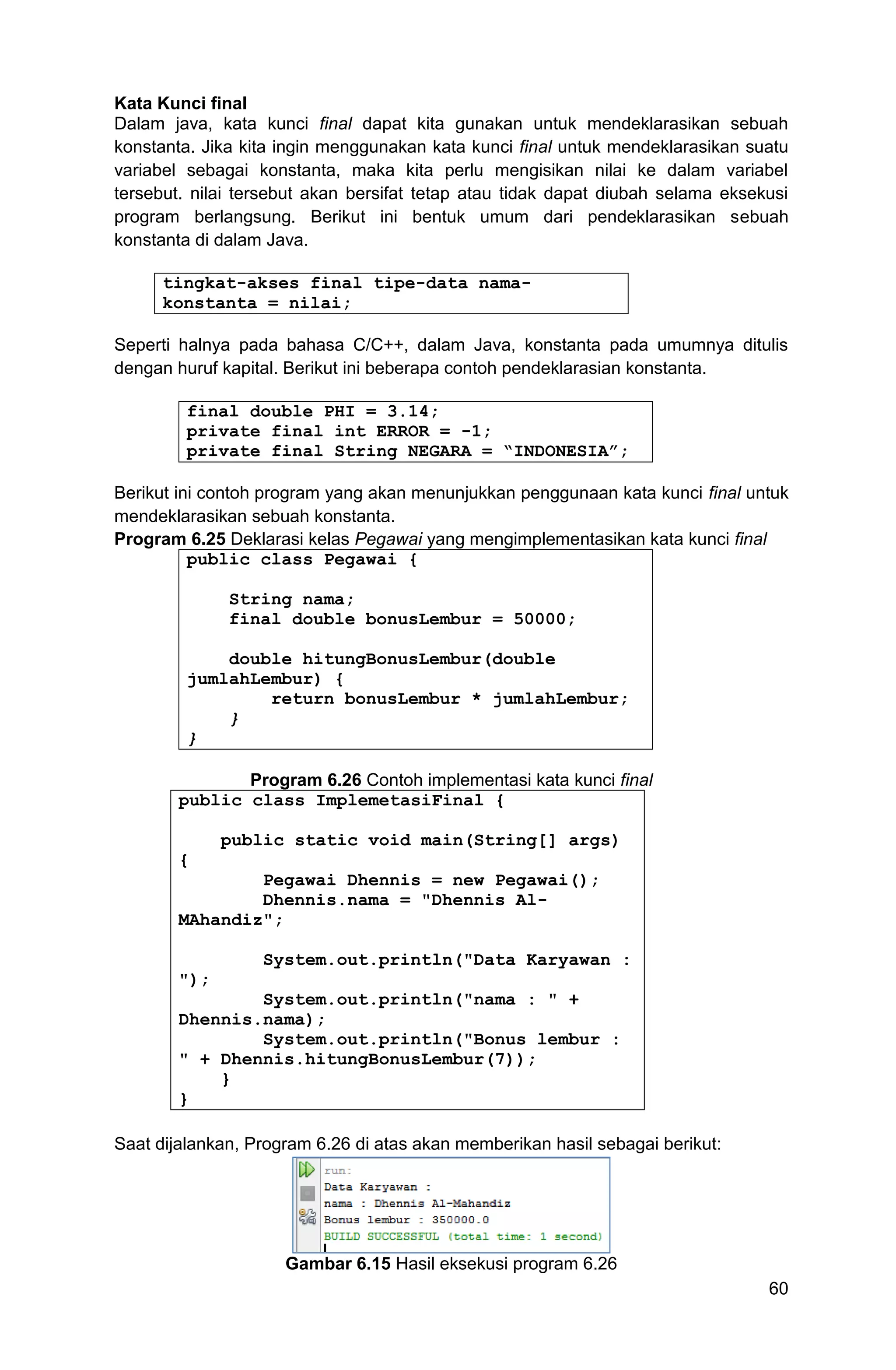 60 Kata Kunci final Dalam java, kata kunci final dapat kita gunakan untuk mendeklarasikan sebuah konstanta. Jika kita ingin menggunakan kata kunci final untuk mendeklarasikan suatu variabel sebagai konstanta, maka kita perlu mengisikan nilai ke dalam variabel tersebut. nilai tersebut akan bersifat tetap atau tidak dapat diubah selama eksekusi program berlangsung. Berikut ini bentuk umum dari pendeklarasikan sebuah konstanta di dalam Java. tingkat-akses final tipe-data nama- konstanta = nilai; Seperti halnya pada bahasa C/C++, dalam Java, konstanta pada umumnya ditulis dengan huruf kapital. Berikut ini beberapa contoh pendeklarasian konstanta. final double PHI = 3.14; private final int ERROR = -1; private final String NEGARA = “INDONESIA”; Berikut ini contoh program yang akan menunjukkan penggunaan kata kunci final untuk mendeklarasikan sebuah konstanta. Program 6.25 Deklarasi kelas Pegawai yang mengimplementasikan kata kunci final public class Pegawai { String nama; final double bonusLembur = 50000; double hitungBonusLembur(double jumlahLembur) { return bonusLembur * jumlahLembur; } } Program 6.26 Contoh implementasi kata kunci final public class ImplemetasiFinal { public static void main(String[] args) { Pegawai Dhennis = new Pegawai(); Dhennis.nama = "Dhennis Al- MAhandiz"; System.out.println("Data Karyawan : "); System.out.println("nama : " + Dhennis.nama); System.out.println("Bonus lembur : " + Dhennis.hitungBonusLembur(7)); } } Saat dijalankan, Program 6.26 di atas akan memberikan hasil sebagai berikut: Gambar 6.15 Hasil eksekusi program 6.26 