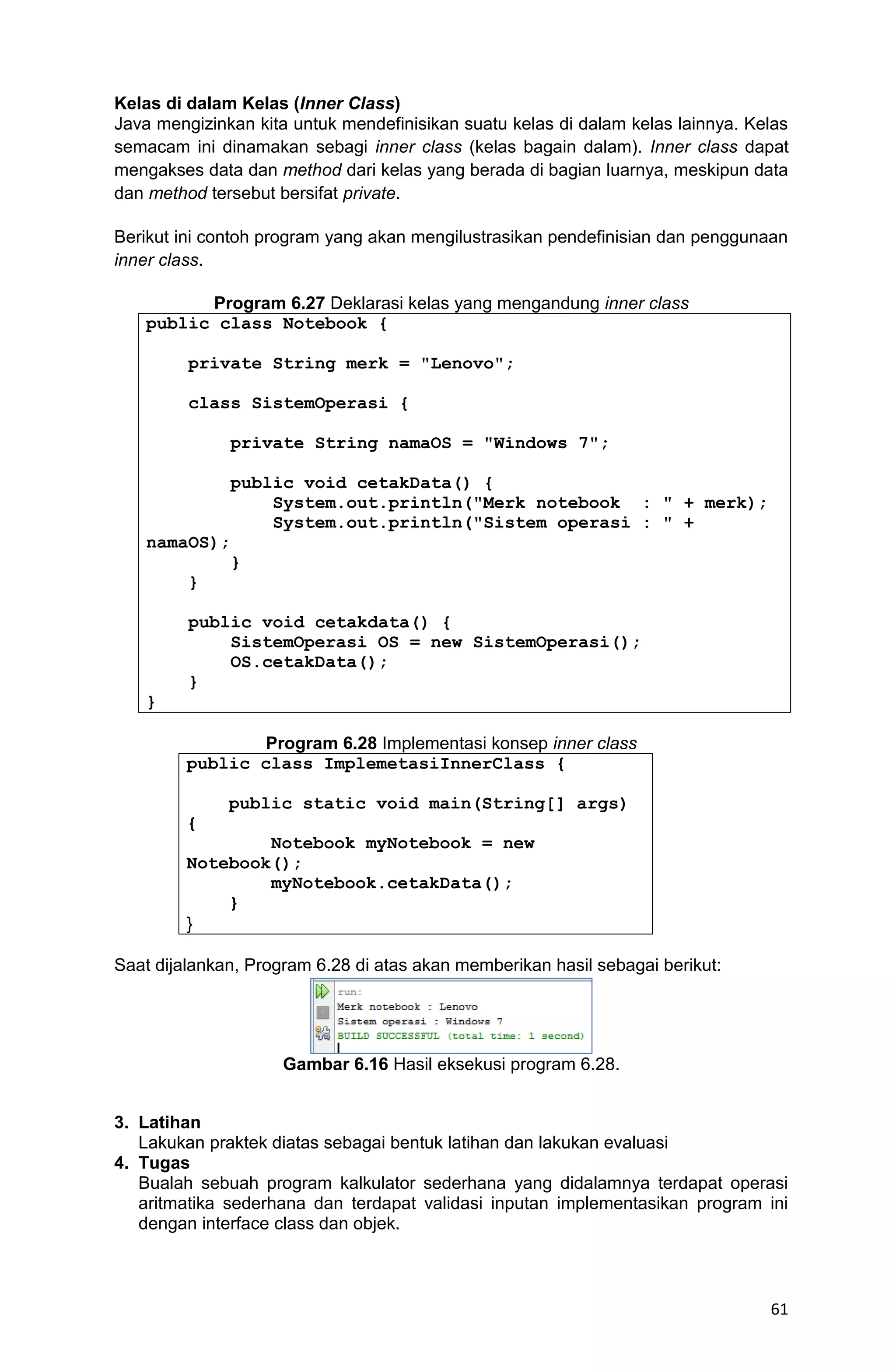 61 Kelas di dalam Kelas (Inner Class) Java mengizinkan kita untuk mendefinisikan suatu kelas di dalam kelas lainnya. Kelas semacam ini dinamakan sebagi inner class (kelas bagain dalam). Inner class dapat mengakses data dan method dari kelas yang berada di bagian luarnya, meskipun data dan method tersebut bersifat private. Berikut ini contoh program yang akan mengilustrasikan pendefinisian dan penggunaan inner class. Program 6.27 Deklarasi kelas yang mengandung inner class public class Notebook { private String merk = "Lenovo"; class SistemOperasi { private String namaOS = "Windows 7"; public void cetakData() { System.out.println("Merk notebook : " + merk); System.out.println("Sistem operasi : " + namaOS); } } public void cetakdata() { SistemOperasi OS = new SistemOperasi(); OS.cetakData(); } } Program 6.28 Implementasi konsep inner class public class ImplemetasiInnerClass { public static void main(String[] args) { Notebook myNotebook = new Notebook(); myNotebook.cetakData(); } } Saat dijalankan, Program 6.28 di atas akan memberikan hasil sebagai berikut: Gambar 6.16 Hasil eksekusi program 6.28. 3. Latihan Lakukan praktek diatas sebagai bentuk latihan dan lakukan evaluasi 4. Tugas Bualah sebuah program kalkulator sederhana yang didalamnya terdapat operasi aritmatika sederhana dan terdapat validasi inputan implementasikan program ini dengan interface class dan objek. 