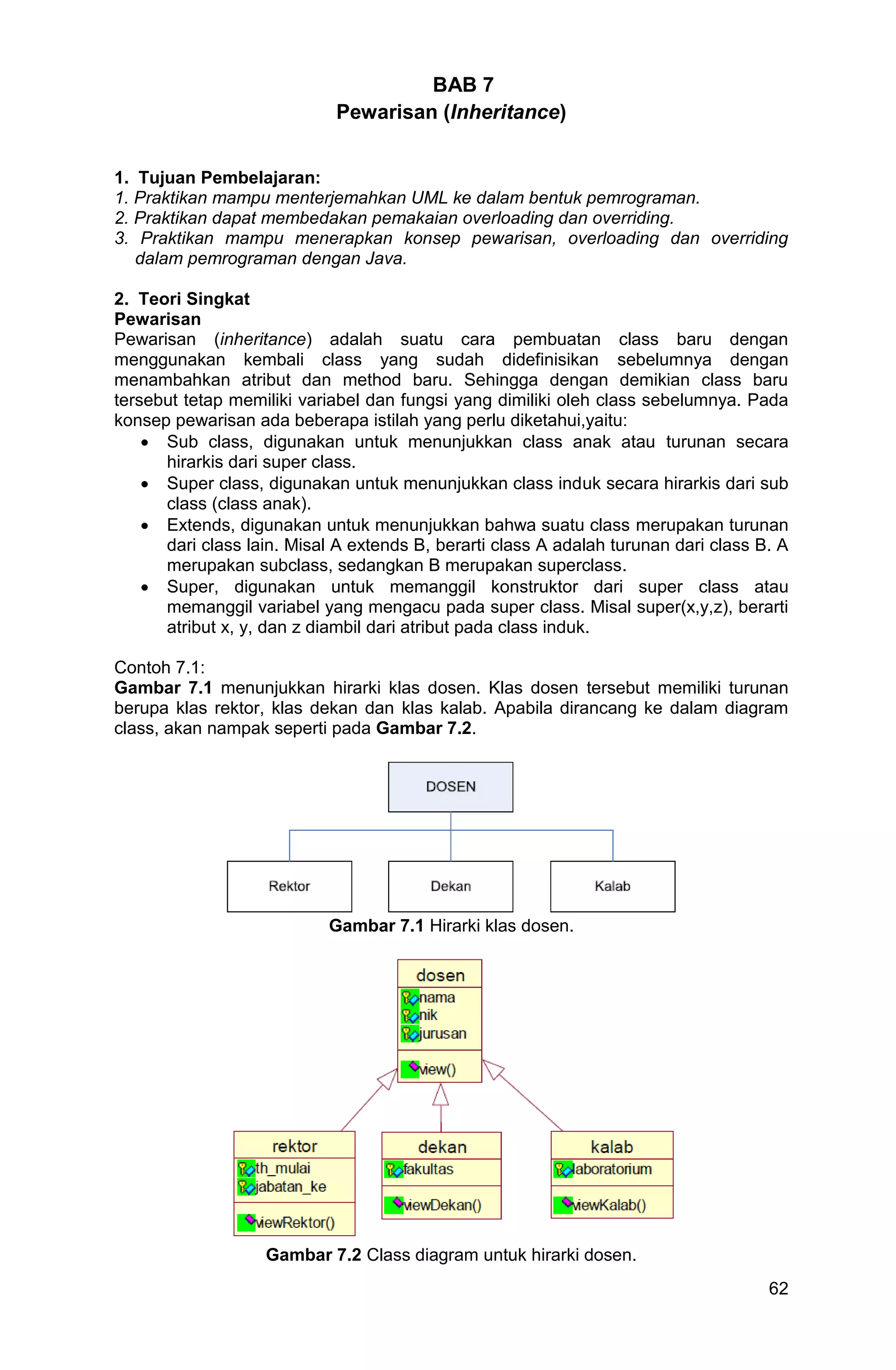 62 BAB 7 Pewarisan (Inheritance) 1. Tujuan Pembelajaran: 1. Praktikan mampu menterjemahkan UML ke dalam bentuk pemrograman. 2. Praktikan dapat membedakan pemakaian overloading dan overriding. 3. Praktikan mampu menerapkan konsep pewarisan, overloading dan overriding dalam pemrograman dengan Java. 2. Teori Singkat Pewarisan Pewarisan (inheritance) adalah suatu cara pembuatan class baru dengan menggunakan kembali class yang sudah didefinisikan sebelumnya dengan menambahkan atribut dan method baru. Sehingga dengan demikian class baru tersebut tetap memiliki variabel dan fungsi yang dimiliki oleh class sebelumnya. Pada konsep pewarisan ada beberapa istilah yang perlu diketahui,yaitu:  Sub class, digunakan untuk menunjukkan class anak atau turunan secara hirarkis dari super class.  Super class, digunakan untuk menunjukkan class induk secara hirarkis dari sub class (class anak).  Extends, digunakan untuk menunjukkan bahwa suatu class merupakan turunan dari class lain. Misal A extends B, berarti class A adalah turunan dari class B. A merupakan subclass, sedangkan B merupakan superclass.  Super, digunakan untuk memanggil konstruktor dari super class atau memanggil variabel yang mengacu pada super class. Misal super(x,y,z), berarti atribut x, y, dan z diambil dari atribut pada class induk. Contoh 7.1: Gambar 7.1 menunjukkan hirarki klas dosen. Klas dosen tersebut memiliki turunan berupa klas rektor, klas dekan dan klas kalab. Apabila dirancang ke dalam diagram class, akan nampak seperti pada Gambar 7.2. Gambar 7.1 Hirarki klas dosen. Gambar 7.2 Class diagram untuk hirarki dosen. 