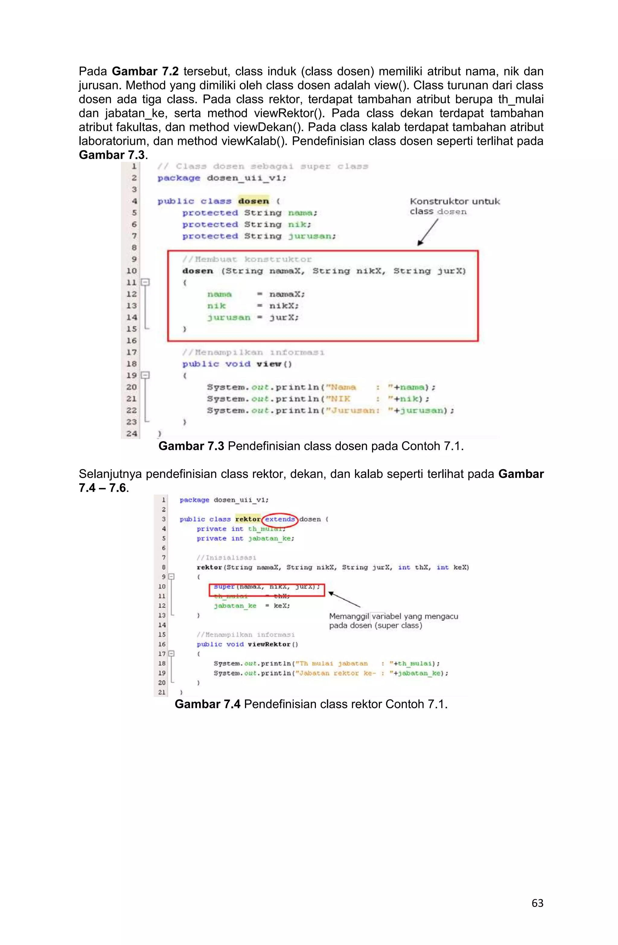 63 Pada Gambar 7.2 tersebut, class induk (class dosen) memiliki atribut nama, nik dan jurusan. Method yang dimiliki oleh class dosen adalah view(). Class turunan dari class dosen ada tiga class. Pada class rektor, terdapat tambahan atribut berupa th_mulai dan jabatan_ke, serta method viewRektor(). Pada class dekan terdapat tambahan atribut fakultas, dan method viewDekan(). Pada class kalab terdapat tambahan atribut laboratorium, dan method viewKalab(). Pendefinisian class dosen seperti terlihat pada Gambar 7.3. Gambar 7.3 Pendefinisian class dosen pada Contoh 7.1. Selanjutnya pendefinisian class rektor, dekan, dan kalab seperti terlihat pada Gambar 7.4 – 7.6. Gambar 7.4 Pendefinisian class rektor Contoh 7.1. 