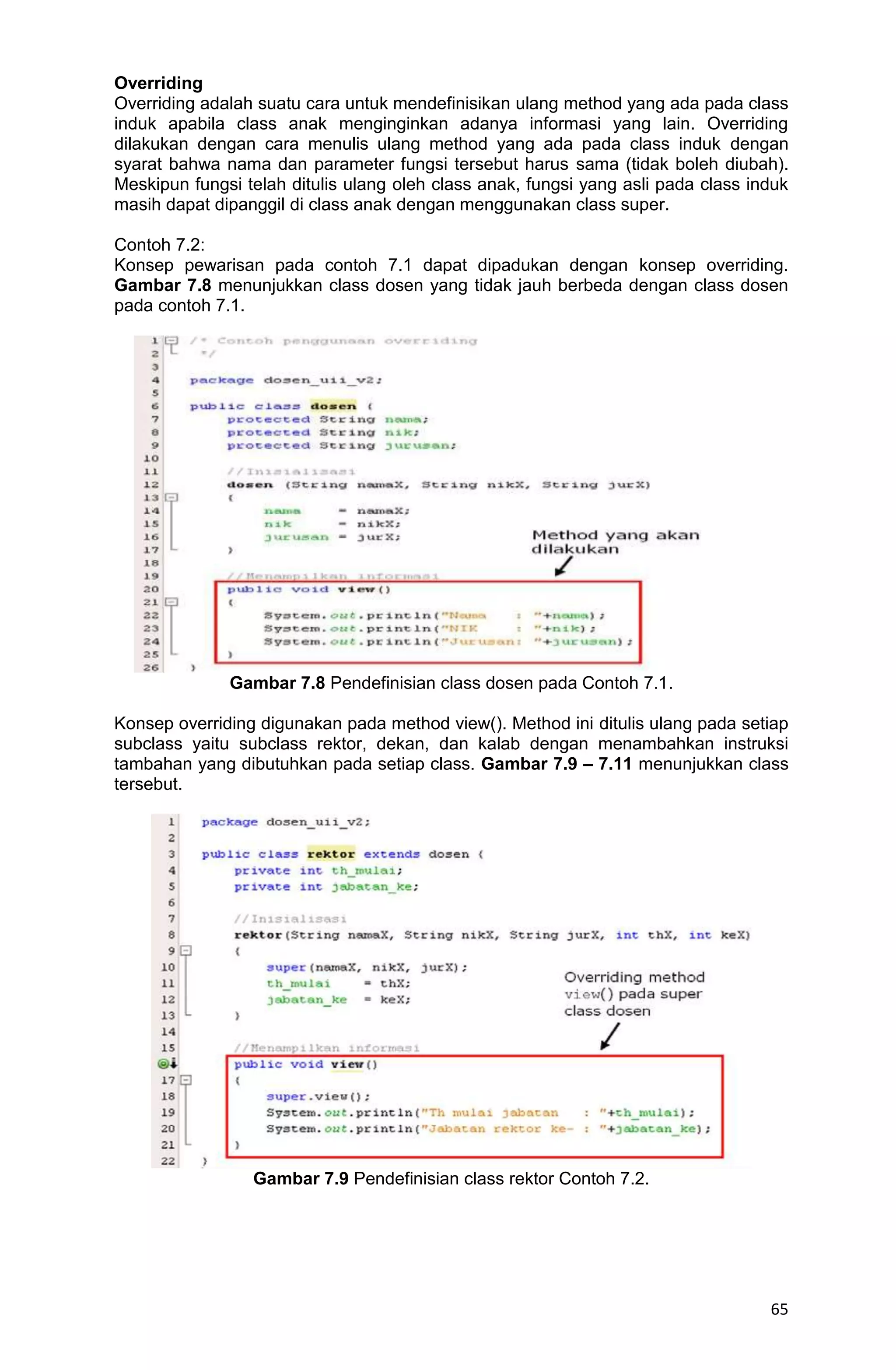 65 Overriding Overriding adalah suatu cara untuk mendefinisikan ulang method yang ada pada class induk apabila class anak menginginkan adanya informasi yang lain. Overriding dilakukan dengan cara menulis ulang method yang ada pada class induk dengan syarat bahwa nama dan parameter fungsi tersebut harus sama (tidak boleh diubah). Meskipun fungsi telah ditulis ulang oleh class anak, fungsi yang asli pada class induk masih dapat dipanggil di class anak dengan menggunakan class super. Contoh 7.2: Konsep pewarisan pada contoh 7.1 dapat dipadukan dengan konsep overriding. Gambar 7.8 menunjukkan class dosen yang tidak jauh berbeda dengan class dosen pada contoh 7.1. Gambar 7.8 Pendefinisian class dosen pada Contoh 7.1. Konsep overriding digunakan pada method view(). Method ini ditulis ulang pada setiap subclass yaitu subclass rektor, dekan, dan kalab dengan menambahkan instruksi tambahan yang dibutuhkan pada setiap class. Gambar 7.9 – 7.11 menunjukkan class tersebut. Gambar 7.9 Pendefinisian class rektor Contoh 7.2. 