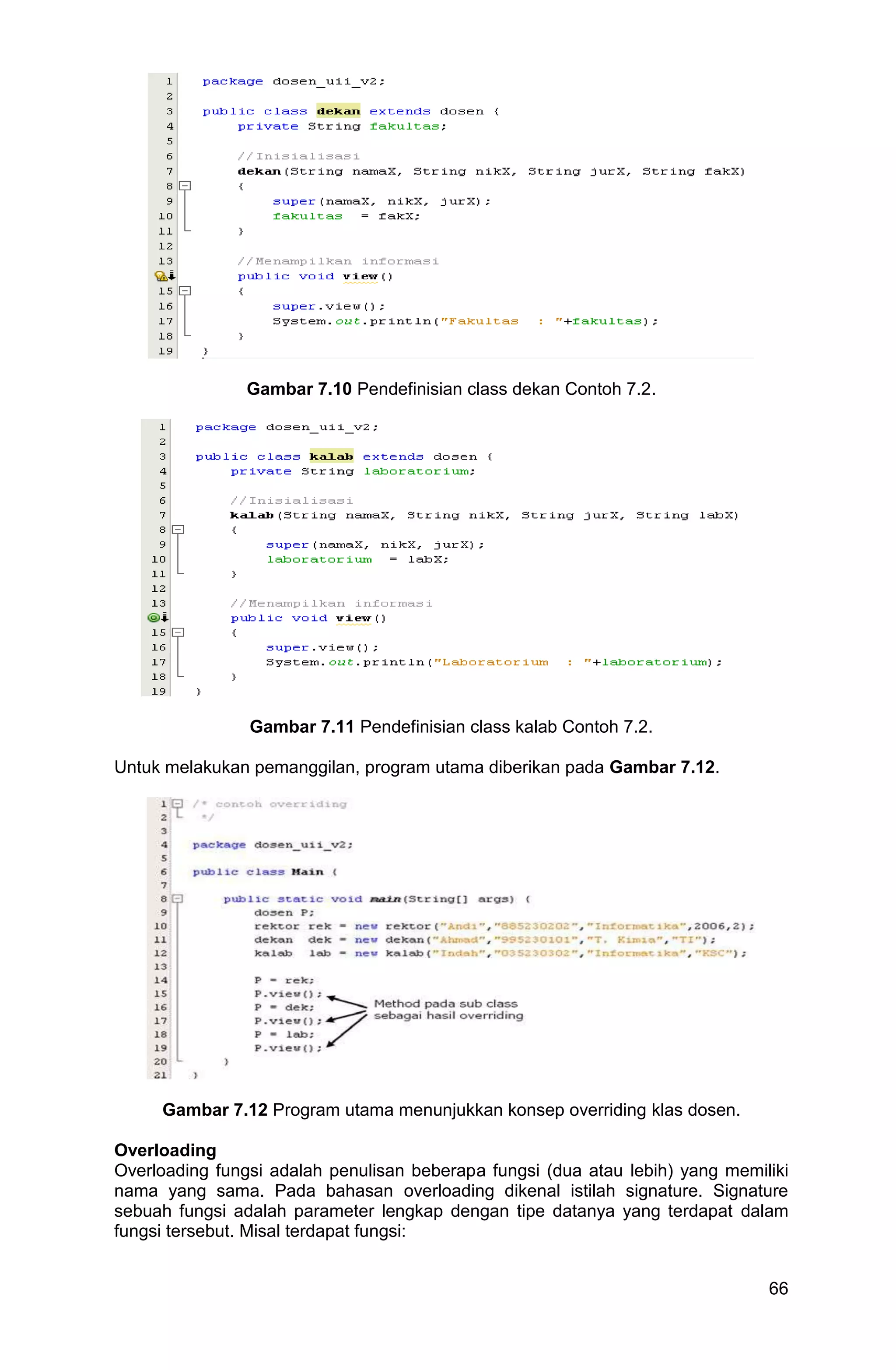 66 Gambar 7.10 Pendefinisian class dekan Contoh 7.2. Gambar 7.11 Pendefinisian class kalab Contoh 7.2. Untuk melakukan pemanggilan, program utama diberikan pada Gambar 7.12. Gambar 7.12 Program utama menunjukkan konsep overriding klas dosen. Overloading Overloading fungsi adalah penulisan beberapa fungsi (dua atau lebih) yang memiliki nama yang sama. Pada bahasan overloading dikenal istilah signature. Signature sebuah fungsi adalah parameter lengkap dengan tipe datanya yang terdapat dalam fungsi tersebut. Misal terdapat fungsi: 