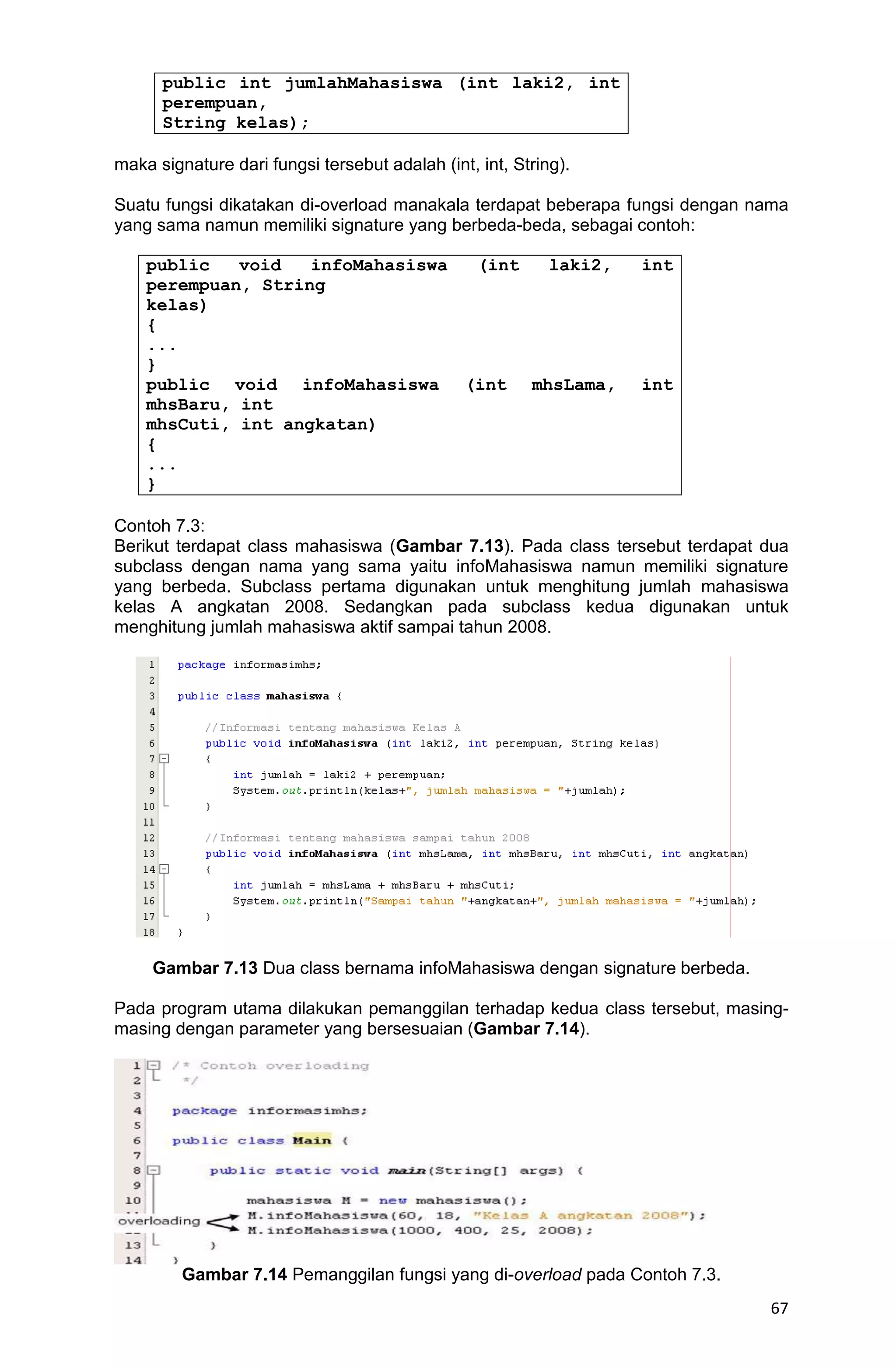 67 public int jumlahMahasiswa (int laki2, int perempuan, String kelas); maka signature dari fungsi tersebut adalah (int, int, String). Suatu fungsi dikatakan di-overload manakala terdapat beberapa fungsi dengan nama yang sama namun memiliki signature yang berbeda-beda, sebagai contoh: public void infoMahasiswa (int laki2, int perempuan, String kelas) { ... } public void infoMahasiswa (int mhsLama, int mhsBaru, int mhsCuti, int angkatan) { ... } Contoh 7.3: Berikut terdapat class mahasiswa (Gambar 7.13). Pada class tersebut terdapat dua subclass dengan nama yang sama yaitu infoMahasiswa namun memiliki signature yang berbeda. Subclass pertama digunakan untuk menghitung jumlah mahasiswa kelas A angkatan 2008. Sedangkan pada subclass kedua digunakan untuk menghitung jumlah mahasiswa aktif sampai tahun 2008. Gambar 7.13 Dua class bernama infoMahasiswa dengan signature berbeda. Pada program utama dilakukan pemanggilan terhadap kedua class tersebut, masing- masing dengan parameter yang bersesuaian (Gambar 7.14). Gambar 7.14 Pemanggilan fungsi yang di-overload pada Contoh 7.3. 