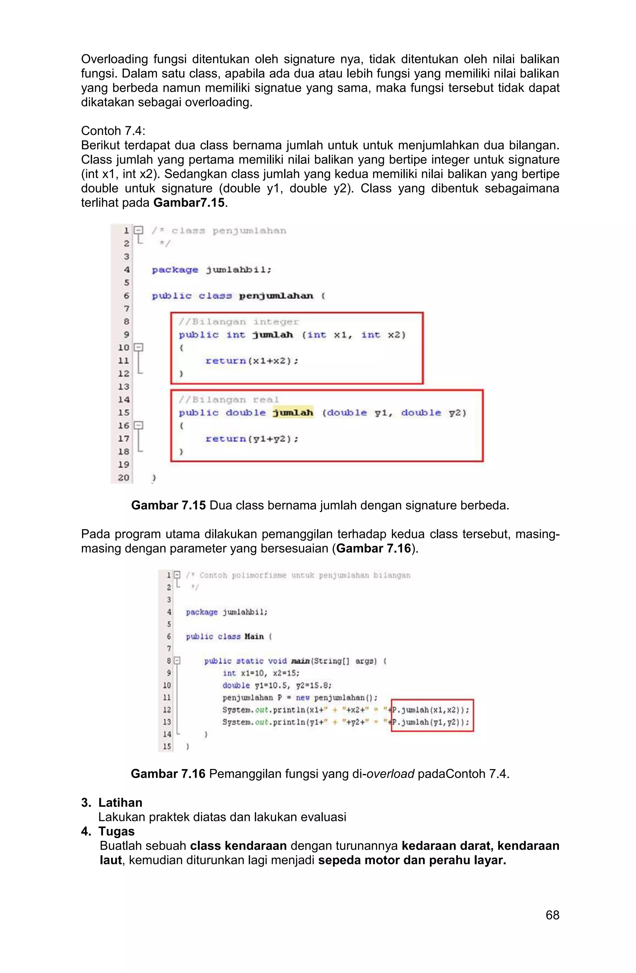 68 Overloading fungsi ditentukan oleh signature nya, tidak ditentukan oleh nilai balikan fungsi. Dalam satu class, apabila ada dua atau lebih fungsi yang memiliki nilai balikan yang berbeda namun memiliki signatue yang sama, maka fungsi tersebut tidak dapat dikatakan sebagai overloading. Contoh 7.4: Berikut terdapat dua class bernama jumlah untuk untuk menjumlahkan dua bilangan. Class jumlah yang pertama memiliki nilai balikan yang bertipe integer untuk signature (int x1, int x2). Sedangkan class jumlah yang kedua memiliki nilai balikan yang bertipe double untuk signature (double y1, double y2). Class yang dibentuk sebagaimana terlihat pada Gambar7.15. Gambar 7.15 Dua class bernama jumlah dengan signature berbeda. Pada program utama dilakukan pemanggilan terhadap kedua class tersebut, masing- masing dengan parameter yang bersesuaian (Gambar 7.16). Gambar 7.16 Pemanggilan fungsi yang di-overload padaContoh 7.4. 3. Latihan Lakukan praktek diatas dan lakukan evaluasi 4. Tugas Buatlah sebuah class kendaraan dengan turunannya kedaraan darat, kendaraan laut, kemudian diturunkan lagi menjadi sepeda motor dan perahu layar. 