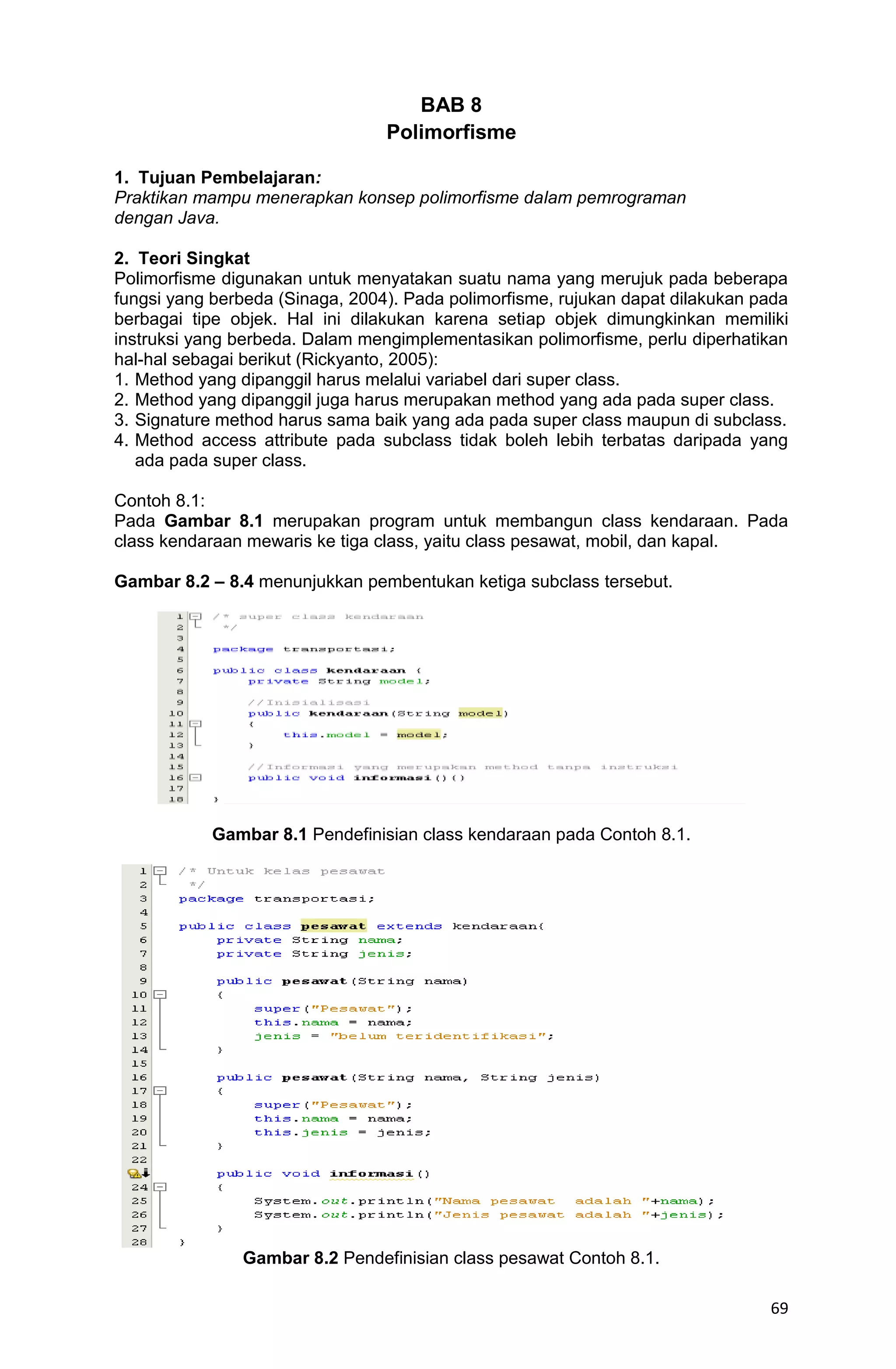 69 BAB 8 Polimorfisme 1. Tujuan Pembelajaran: Praktikan mampu menerapkan konsep polimorfisme dalam pemrograman dengan Java. 2. Teori Singkat Polimorfisme digunakan untuk menyatakan suatu nama yang merujuk pada beberapa fungsi yang berbeda (Sinaga, 2004). Pada polimorfisme, rujukan dapat dilakukan pada berbagai tipe objek. Hal ini dilakukan karena setiap objek dimungkinkan memiliki instruksi yang berbeda. Dalam mengimplementasikan polimorfisme, perlu diperhatikan hal-hal sebagai berikut (Rickyanto, 2005): 1. Method yang dipanggil harus melalui variabel dari super class. 2. Method yang dipanggil juga harus merupakan method yang ada pada super class. 3. Signature method harus sama baik yang ada pada super class maupun di subclass. 4. Method access attribute pada subclass tidak boleh lebih terbatas daripada yang ada pada super class. Contoh 8.1: Pada Gambar 8.1 merupakan program untuk membangun class kendaraan. Pada class kendaraan mewaris ke tiga class, yaitu class pesawat, mobil, dan kapal. Gambar 8.2 – 8.4 menunjukkan pembentukan ketiga subclass tersebut. Gambar 8.1 Pendefinisian class kendaraan pada Contoh 8.1. Gambar 8.2 Pendefinisian class pesawat Contoh 8.1. 