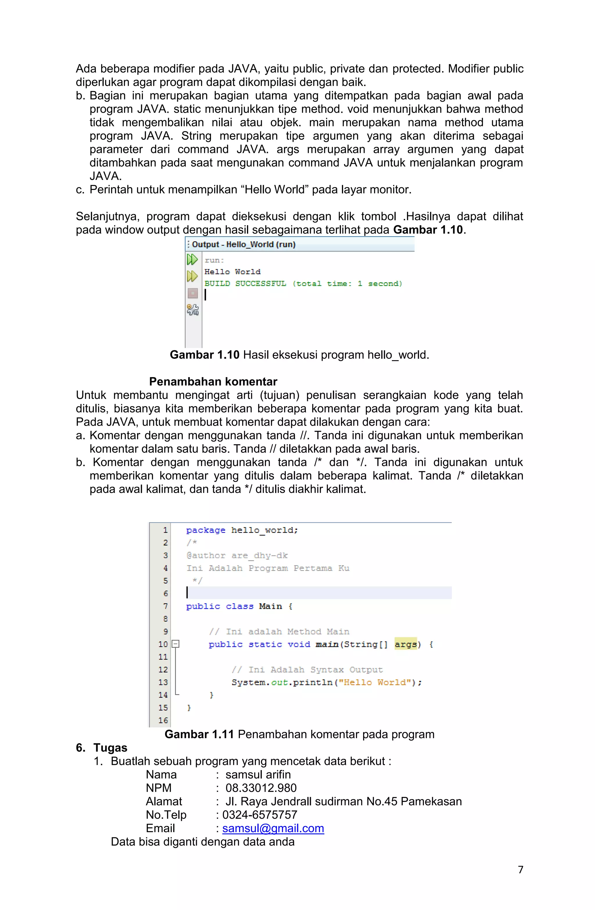 7 Ada beberapa modifier pada JAVA, yaitu public, private dan protected. Modifier public diperlukan agar program dapat dikompilasi dengan baik. b. Bagian ini merupakan bagian utama yang ditempatkan pada bagian awal pada program JAVA. static menunjukkan tipe method. void menunjukkan bahwa method tidak mengembalikan nilai atau objek. main merupakan nama method utama program JAVA. String merupakan tipe argumen yang akan diterima sebagai parameter dari command JAVA. args merupakan array argumen yang dapat ditambahkan pada saat mengunakan command JAVA untuk menjalankan program JAVA. c. Perintah untuk menampilkan “Hello World” pada layar monitor. Selanjutnya, program dapat dieksekusi dengan klik tombol .Hasilnya dapat dilihat pada window output dengan hasil sebagaimana terlihat pada Gambar 1.10. Gambar 1.10 Hasil eksekusi program hello_world. Penambahan komentar Untuk membantu mengingat arti (tujuan) penulisan serangkaian kode yang telah ditulis, biasanya kita memberikan beberapa komentar pada program yang kita buat. Pada JAVA, untuk membuat komentar dapat dilakukan dengan cara: a. Komentar dengan menggunakan tanda //. Tanda ini digunakan untuk memberikan komentar dalam satu baris. Tanda // diletakkan pada awal baris. b. Komentar dengan menggunakan tanda /* dan */. Tanda ini digunakan untuk memberikan komentar yang ditulis dalam beberapa kalimat. Tanda /* diletakkan pada awal kalimat, dan tanda */ ditulis diakhir kalimat. Gambar 1.11 Penambahan komentar pada program 6. Tugas 1. Buatlah sebuah program yang mencetak data berikut : Nama : samsul arifin NPM : 08.33012.980 Alamat : Jl. Raya Jendrall sudirman No.45 Pamekasan No.Telp : 0324-6575757 Email : samsul@gmail.com Data bisa diganti dengan data anda 