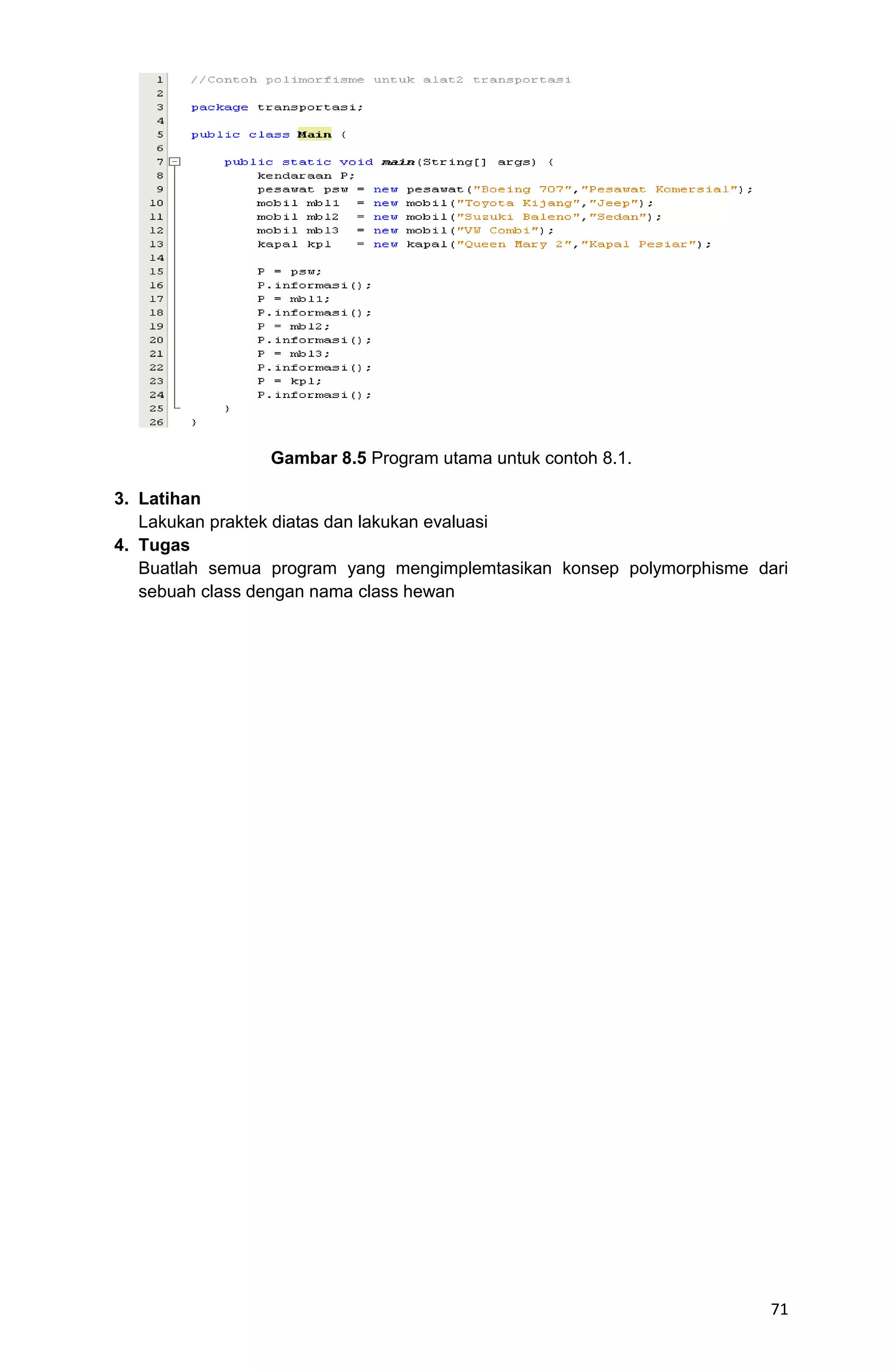 71 Gambar 8.5 Program utama untuk contoh 8.1. 3. Latihan Lakukan praktek diatas dan lakukan evaluasi 4. Tugas Buatlah semua program yang mengimplemtasikan konsep polymorphisme dari sebuah class dengan nama class hewan 