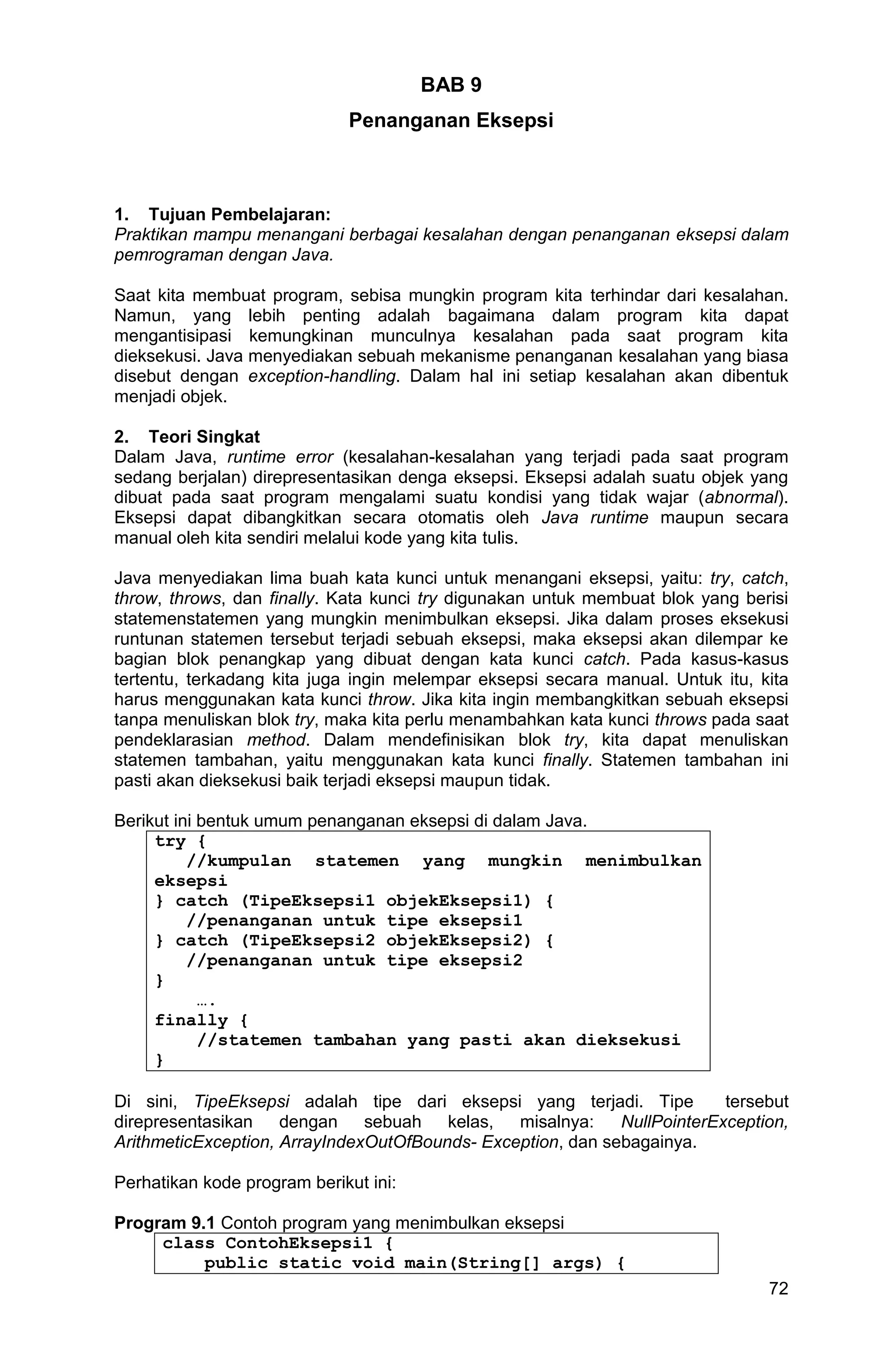 72 BAB 9 Penanganan Eksepsi 1. Tujuan Pembelajaran: Praktikan mampu menangani berbagai kesalahan dengan penanganan eksepsi dalam pemrograman dengan Java. Saat kita membuat program, sebisa mungkin program kita terhindar dari kesalahan. Namun, yang lebih penting adalah bagaimana dalam program kita dapat mengantisipasi kemungkinan munculnya kesalahan pada saat program kita dieksekusi. Java menyediakan sebuah mekanisme penanganan kesalahan yang biasa disebut dengan exception-handling. Dalam hal ini setiap kesalahan akan dibentuk menjadi objek. 2. Teori Singkat Dalam Java, runtime error (kesalahan-kesalahan yang terjadi pada saat program sedang berjalan) direpresentasikan denga eksepsi. Eksepsi adalah suatu objek yang dibuat pada saat program mengalami suatu kondisi yang tidak wajar (abnormal). Eksepsi dapat dibangkitkan secara otomatis oleh Java runtime maupun secara manual oleh kita sendiri melalui kode yang kita tulis. Java menyediakan lima buah kata kunci untuk menangani eksepsi, yaitu: try, catch, throw, throws, dan finally. Kata kunci try digunakan untuk membuat blok yang berisi statemenstatemen yang mungkin menimbulkan eksepsi. Jika dalam proses eksekusi runtunan statemen tersebut terjadi sebuah eksepsi, maka eksepsi akan dilempar ke bagian blok penangkap yang dibuat dengan kata kunci catch. Pada kasus-kasus tertentu, terkadang kita juga ingin melempar eksepsi secara manual. Untuk itu, kita harus menggunakan kata kunci throw. Jika kita ingin membangkitkan sebuah eksepsi tanpa menuliskan blok try, maka kita perlu menambahkan kata kunci throws pada saat pendeklarasian method. Dalam mendefinisikan blok try, kita dapat menuliskan statemen tambahan, yaitu menggunakan kata kunci finally. Statemen tambahan ini pasti akan dieksekusi baik terjadi eksepsi maupun tidak. Berikut ini bentuk umum penanganan eksepsi di dalam Java. try { //kumpulan statemen yang mungkin menimbulkan eksepsi } catch (TipeEksepsi1 objekEksepsi1) { //penanganan untuk tipe eksepsi1 } catch (TipeEksepsi2 objekEksepsi2) { //penanganan untuk tipe eksepsi2 } …. finally { //statemen tambahan yang pasti akan dieksekusi } Di sini, TipeEksepsi adalah tipe dari eksepsi yang terjadi. Tipe tersebut direpresentasikan dengan sebuah kelas, misalnya: NullPointerException, ArithmeticException, ArrayIndexOutOfBounds- Exception, dan sebagainya. Perhatikan kode program berikut ini: Program 9.1 Contoh program yang menimbulkan eksepsi class ContohEksepsi1 { public static void main(String[] args) { 