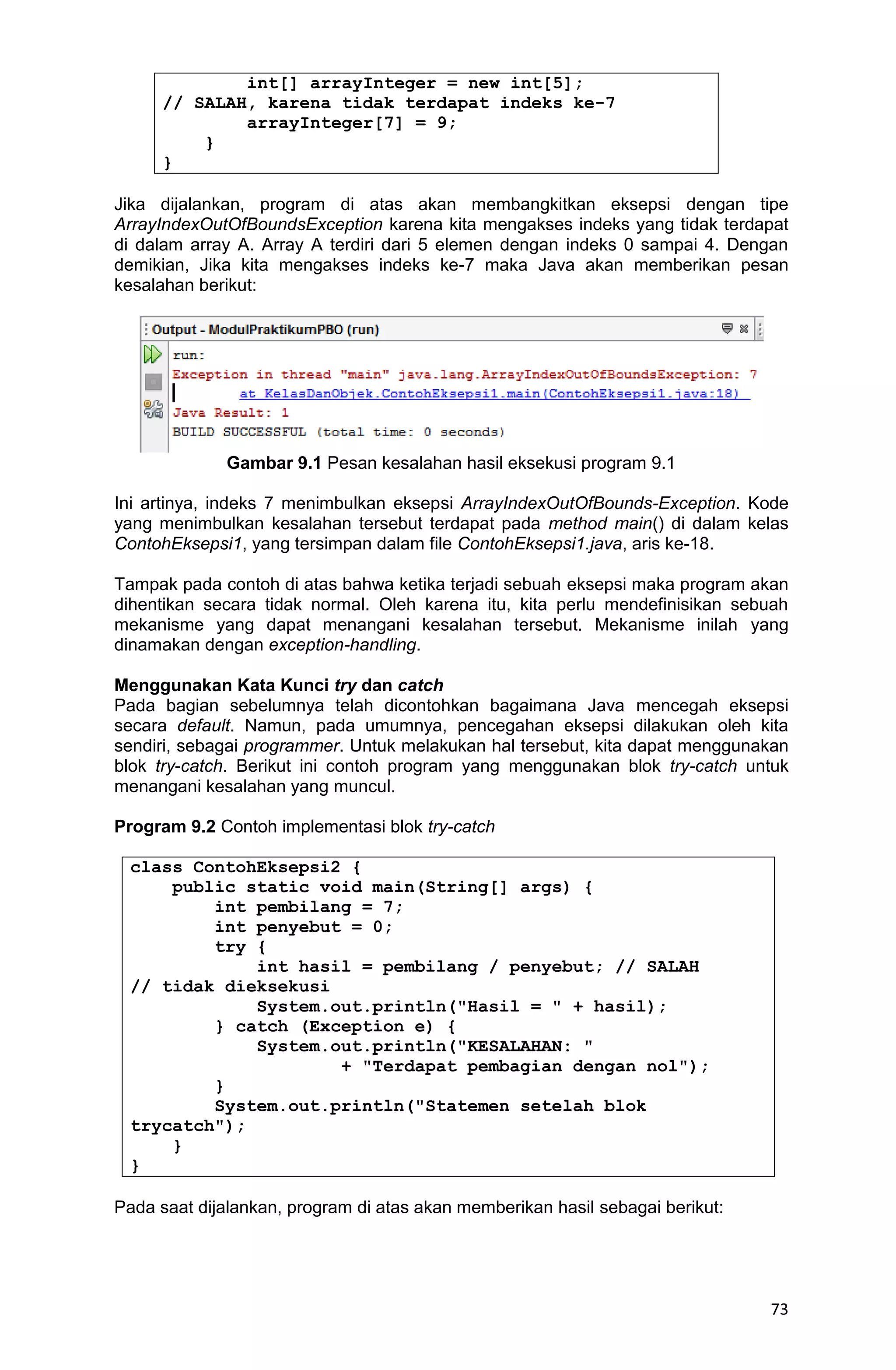 73 int[] arrayInteger = new int[5]; // SALAH, karena tidak terdapat indeks ke-7 arrayInteger[7] = 9; } } Jika dijalankan, program di atas akan membangkitkan eksepsi dengan tipe ArrayIndexOutOfBoundsException karena kita mengakses indeks yang tidak terdapat di dalam array A. Array A terdiri dari 5 elemen dengan indeks 0 sampai 4. Dengan demikian, Jika kita mengakses indeks ke-7 maka Java akan memberikan pesan kesalahan berikut: Gambar 9.1 Pesan kesalahan hasil eksekusi program 9.1 Ini artinya, indeks 7 menimbulkan eksepsi ArrayIndexOutOfBounds-Exception. Kode yang menimbulkan kesalahan tersebut terdapat pada method main() di dalam kelas ContohEksepsi1, yang tersimpan dalam file ContohEksepsi1.java, aris ke-18. Tampak pada contoh di atas bahwa ketika terjadi sebuah eksepsi maka program akan dihentikan secara tidak normal. Oleh karena itu, kita perlu mendefinisikan sebuah mekanisme yang dapat menangani kesalahan tersebut. Mekanisme inilah yang dinamakan dengan exception-handling. Menggunakan Kata Kunci try dan catch Pada bagian sebelumnya telah dicontohkan bagaimana Java mencegah eksepsi secara default. Namun, pada umumnya, pencegahan eksepsi dilakukan oleh kita sendiri, sebagai programmer. Untuk melakukan hal tersebut, kita dapat menggunakan blok try-catch. Berikut ini contoh program yang menggunakan blok try-catch untuk menangani kesalahan yang muncul. Program 9.2 Contoh implementasi blok try-catch class ContohEksepsi2 { public static void main(String[] args) { int pembilang = 7; int penyebut = 0; try { int hasil = pembilang / penyebut; // SALAH // tidak dieksekusi System.out.println("Hasil = " + hasil); } catch (Exception e) { System.out.println("KESALAHAN: " + "Terdapat pembagian dengan nol"); } System.out.println("Statemen setelah blok trycatch"); } } Pada saat dijalankan, program di atas akan memberikan hasil sebagai berikut: 