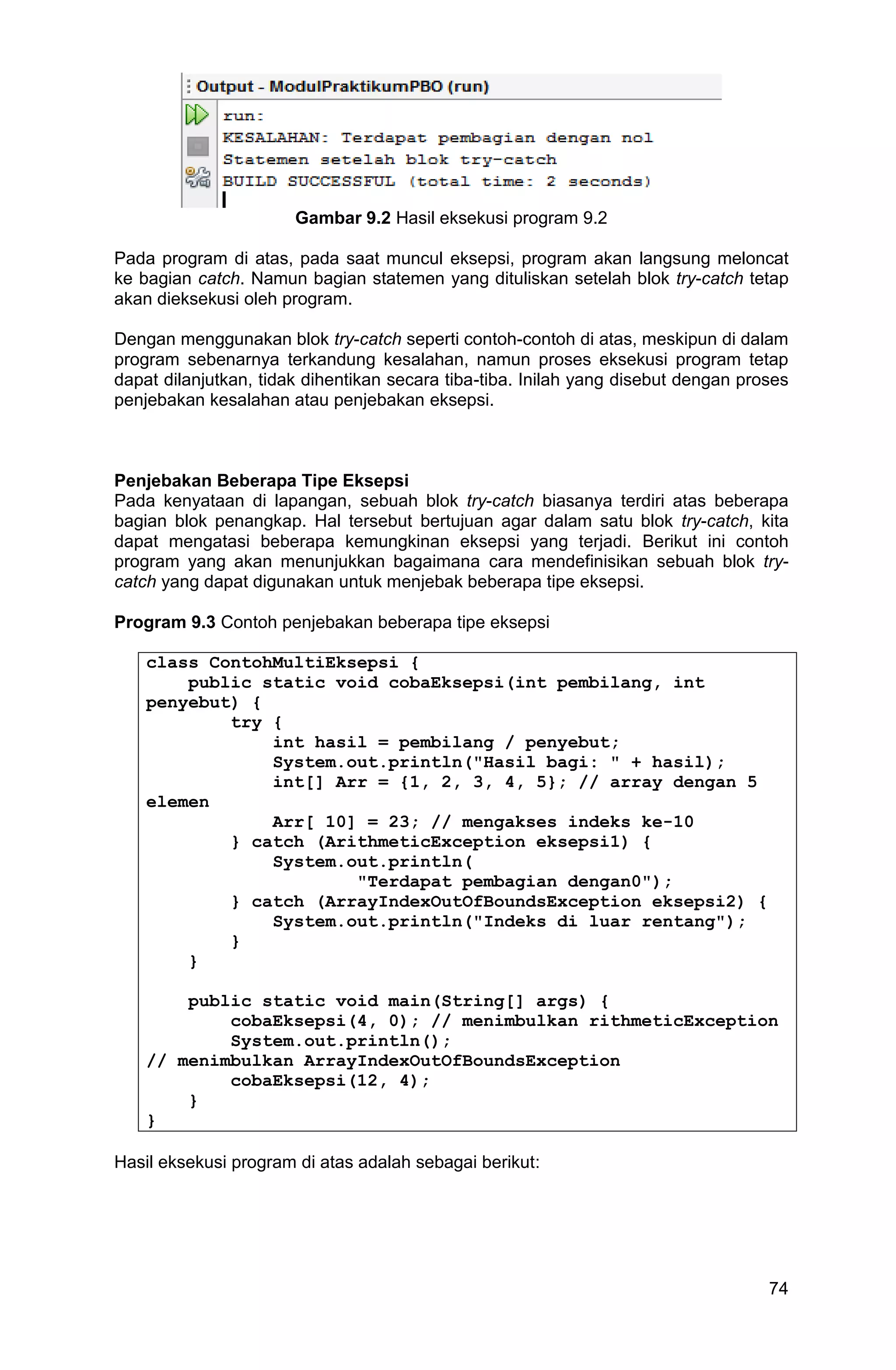 74 Gambar 9.2 Hasil eksekusi program 9.2 Pada program di atas, pada saat muncul eksepsi, program akan langsung meloncat ke bagian catch. Namun bagian statemen yang dituliskan setelah blok try-catch tetap akan dieksekusi oleh program. Dengan menggunakan blok try-catch seperti contoh-contoh di atas, meskipun di dalam program sebenarnya terkandung kesalahan, namun proses eksekusi program tetap dapat dilanjutkan, tidak dihentikan secara tiba-tiba. Inilah yang disebut dengan proses penjebakan kesalahan atau penjebakan eksepsi. Penjebakan Beberapa Tipe Eksepsi Pada kenyataan di lapangan, sebuah blok try-catch biasanya terdiri atas beberapa bagian blok penangkap. Hal tersebut bertujuan agar dalam satu blok try-catch, kita dapat mengatasi beberapa kemungkinan eksepsi yang terjadi. Berikut ini contoh program yang akan menunjukkan bagaimana cara mendefinisikan sebuah blok try- catch yang dapat digunakan untuk menjebak beberapa tipe eksepsi. Program 9.3 Contoh penjebakan beberapa tipe eksepsi class ContohMultiEksepsi { public static void cobaEksepsi(int pembilang, int penyebut) { try { int hasil = pembilang / penyebut; System.out.println("Hasil bagi: " + hasil); int[] Arr = {1, 2, 3, 4, 5}; // array dengan 5 elemen Arr[ 10] = 23; // mengakses indeks ke-10 } catch (ArithmeticException eksepsi1) { System.out.println( "Terdapat pembagian dengan0"); } catch (ArrayIndexOutOfBoundsException eksepsi2) { System.out.println("Indeks di luar rentang"); } } public static void main(String[] args) { cobaEksepsi(4, 0); // menimbulkan rithmeticException System.out.println(); // menimbulkan ArrayIndexOutOfBoundsException cobaEksepsi(12, 4); } } Hasil eksekusi program di atas adalah sebagai berikut: 