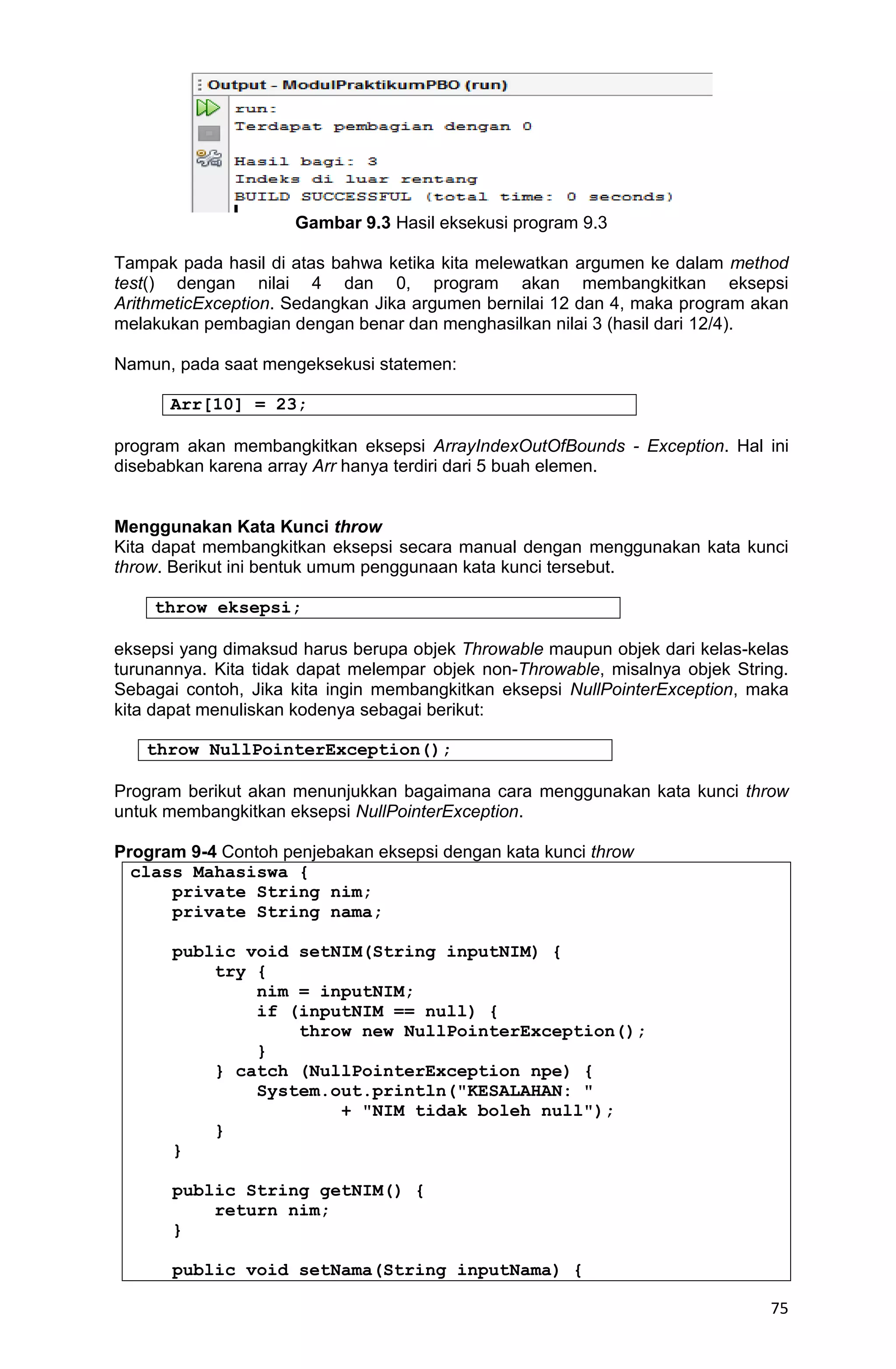 75 Gambar 9.3 Hasil eksekusi program 9.3 Tampak pada hasil di atas bahwa ketika kita melewatkan argumen ke dalam method test() dengan nilai 4 dan 0, program akan membangkitkan eksepsi ArithmeticException. Sedangkan Jika argumen bernilai 12 dan 4, maka program akan melakukan pembagian dengan benar dan menghasilkan nilai 3 (hasil dari 12/4). Namun, pada saat mengeksekusi statemen: Arr[10] = 23; program akan membangkitkan eksepsi ArrayIndexOutOfBounds - Exception. Hal ini disebabkan karena array Arr hanya terdiri dari 5 buah elemen. Menggunakan Kata Kunci throw Kita dapat membangkitkan eksepsi secara manual dengan menggunakan kata kunci throw. Berikut ini bentuk umum penggunaan kata kunci tersebut. throw eksepsi; eksepsi yang dimaksud harus berupa objek Throwable maupun objek dari kelas-kelas turunannya. Kita tidak dapat melempar objek non-Throwable, misalnya objek String. Sebagai contoh, Jika kita ingin membangkitkan eksepsi NullPointerException, maka kita dapat menuliskan kodenya sebagai berikut: throw NullPointerException(); Program berikut akan menunjukkan bagaimana cara menggunakan kata kunci throw untuk membangkitkan eksepsi NullPointerException. Program 9-4 Contoh penjebakan eksepsi dengan kata kunci throw class Mahasiswa { private String nim; private String nama; public void setNIM(String inputNIM) { try { nim = inputNIM; if (inputNIM == null) { throw new NullPointerException(); } } catch (NullPointerException npe) { System.out.println("KESALAHAN: " + "NIM tidak boleh null"); } } public String getNIM() { return nim; } public void setNama(String inputNama) { 
