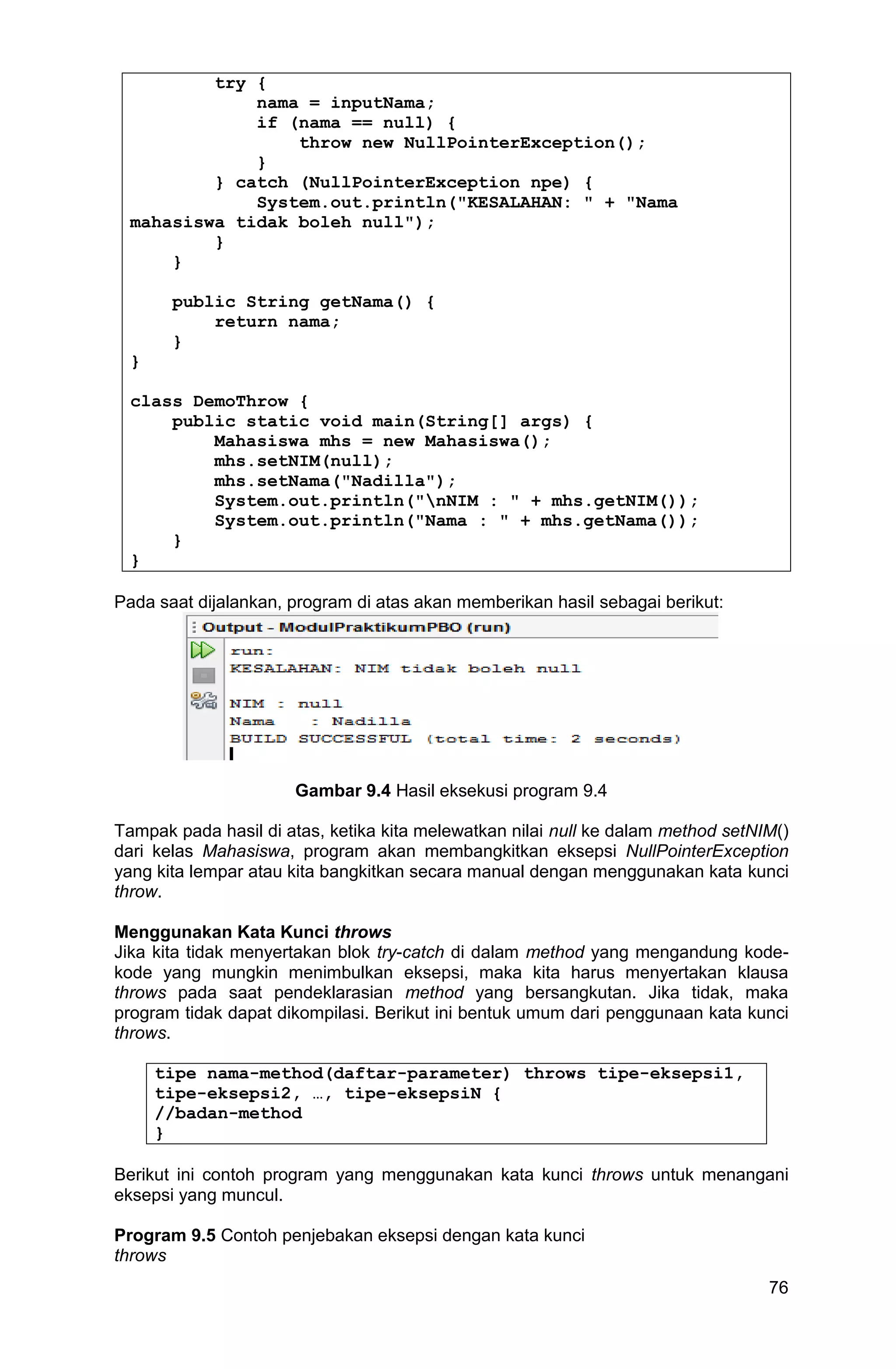 76 try { nama = inputNama; if (nama == null) { throw new NullPointerException(); } } catch (NullPointerException npe) { System.out.println("KESALAHAN: " + "Nama mahasiswa tidak boleh null"); } } public String getNama() { return nama; } } class DemoThrow { public static void main(String[] args) { Mahasiswa mhs = new Mahasiswa(); mhs.setNIM(null); mhs.setNama("Nadilla"); System.out.println("nNIM : " + mhs.getNIM()); System.out.println("Nama : " + mhs.getNama()); } } Pada saat dijalankan, program di atas akan memberikan hasil sebagai berikut: Gambar 9.4 Hasil eksekusi program 9.4 Tampak pada hasil di atas, ketika kita melewatkan nilai null ke dalam method setNIM() dari kelas Mahasiswa, program akan membangkitkan eksepsi NullPointerException yang kita lempar atau kita bangkitkan secara manual dengan menggunakan kata kunci throw. Menggunakan Kata Kunci throws Jika kita tidak menyertakan blok try-catch di dalam method yang mengandung kode- kode yang mungkin menimbulkan eksepsi, maka kita harus menyertakan klausa throws pada saat pendeklarasian method yang bersangkutan. Jika tidak, maka program tidak dapat dikompilasi. Berikut ini bentuk umum dari penggunaan kata kunci throws. tipe nama-method(daftar-parameter) throws tipe-eksepsi1, tipe-eksepsi2, …, tipe-eksepsiN { //badan-method } Berikut ini contoh program yang menggunakan kata kunci throws untuk menangani eksepsi yang muncul. Program 9.5 Contoh penjebakan eksepsi dengan kata kunci throws 