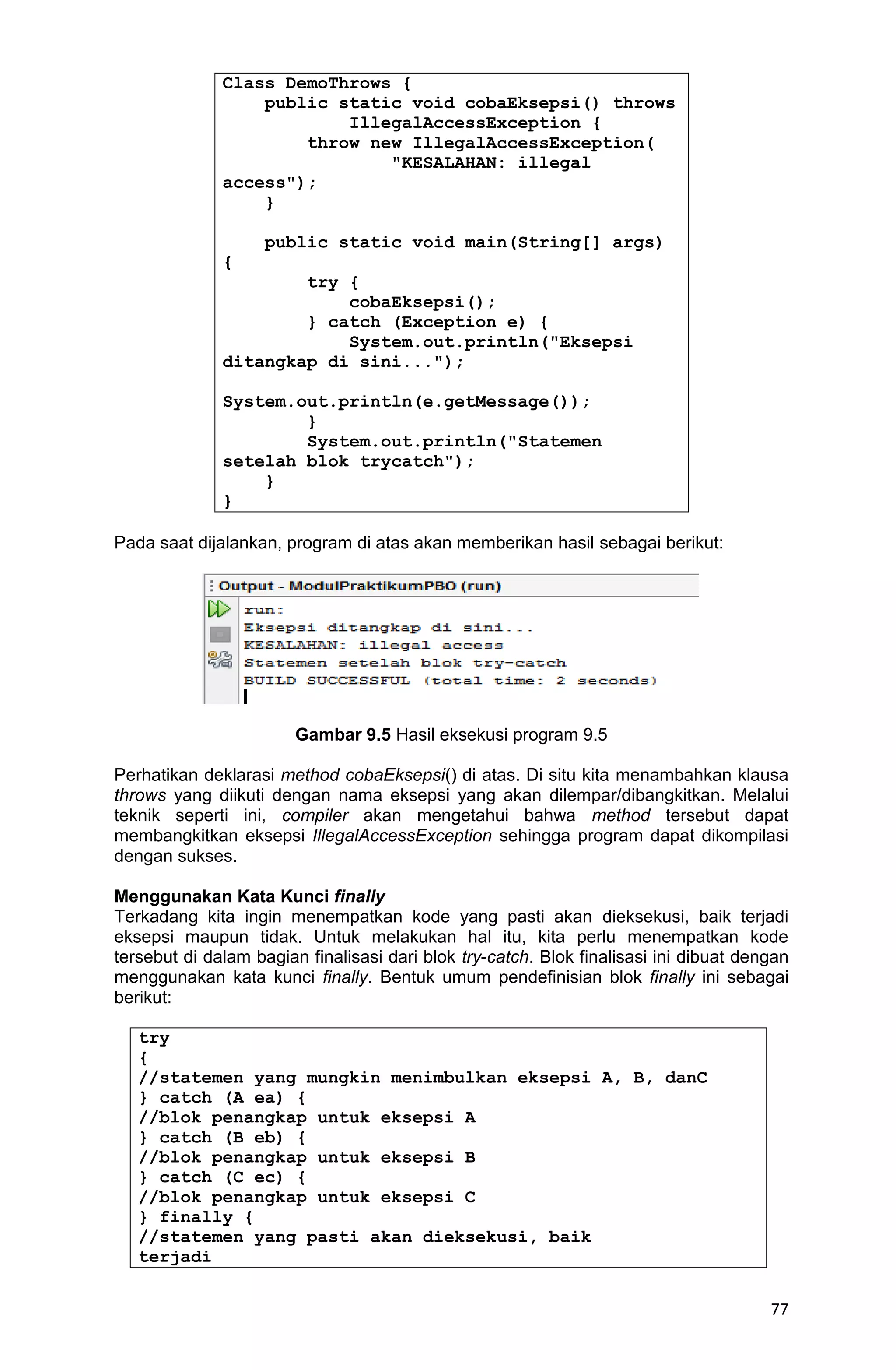 77 Class DemoThrows { public static void cobaEksepsi() throws IllegalAccessException { throw new IllegalAccessException( "KESALAHAN: illegal access"); } public static void main(String[] args) { try { cobaEksepsi(); } catch (Exception e) { System.out.println("Eksepsi ditangkap di sini..."); System.out.println(e.getMessage()); } System.out.println("Statemen setelah blok trycatch"); } } Pada saat dijalankan, program di atas akan memberikan hasil sebagai berikut: Gambar 9.5 Hasil eksekusi program 9.5 Perhatikan deklarasi method cobaEksepsi() di atas. Di situ kita menambahkan klausa throws yang diikuti dengan nama eksepsi yang akan dilempar/dibangkitkan. Melalui teknik seperti ini, compiler akan mengetahui bahwa method tersebut dapat membangkitkan eksepsi IllegalAccessException sehingga program dapat dikompilasi dengan sukses. Menggunakan Kata Kunci finally Terkadang kita ingin menempatkan kode yang pasti akan dieksekusi, baik terjadi eksepsi maupun tidak. Untuk melakukan hal itu, kita perlu menempatkan kode tersebut di dalam bagian finalisasi dari blok try-catch. Blok finalisasi ini dibuat dengan menggunakan kata kunci finally. Bentuk umum pendefinisian blok finally ini sebagai berikut: try { //statemen yang mungkin menimbulkan eksepsi A, B, danC } catch (A ea) { //blok penangkap untuk eksepsi A } catch (B eb) { //blok penangkap untuk eksepsi B } catch (C ec) { //blok penangkap untuk eksepsi C } finally { //statemen yang pasti akan dieksekusi, baik terjadi 