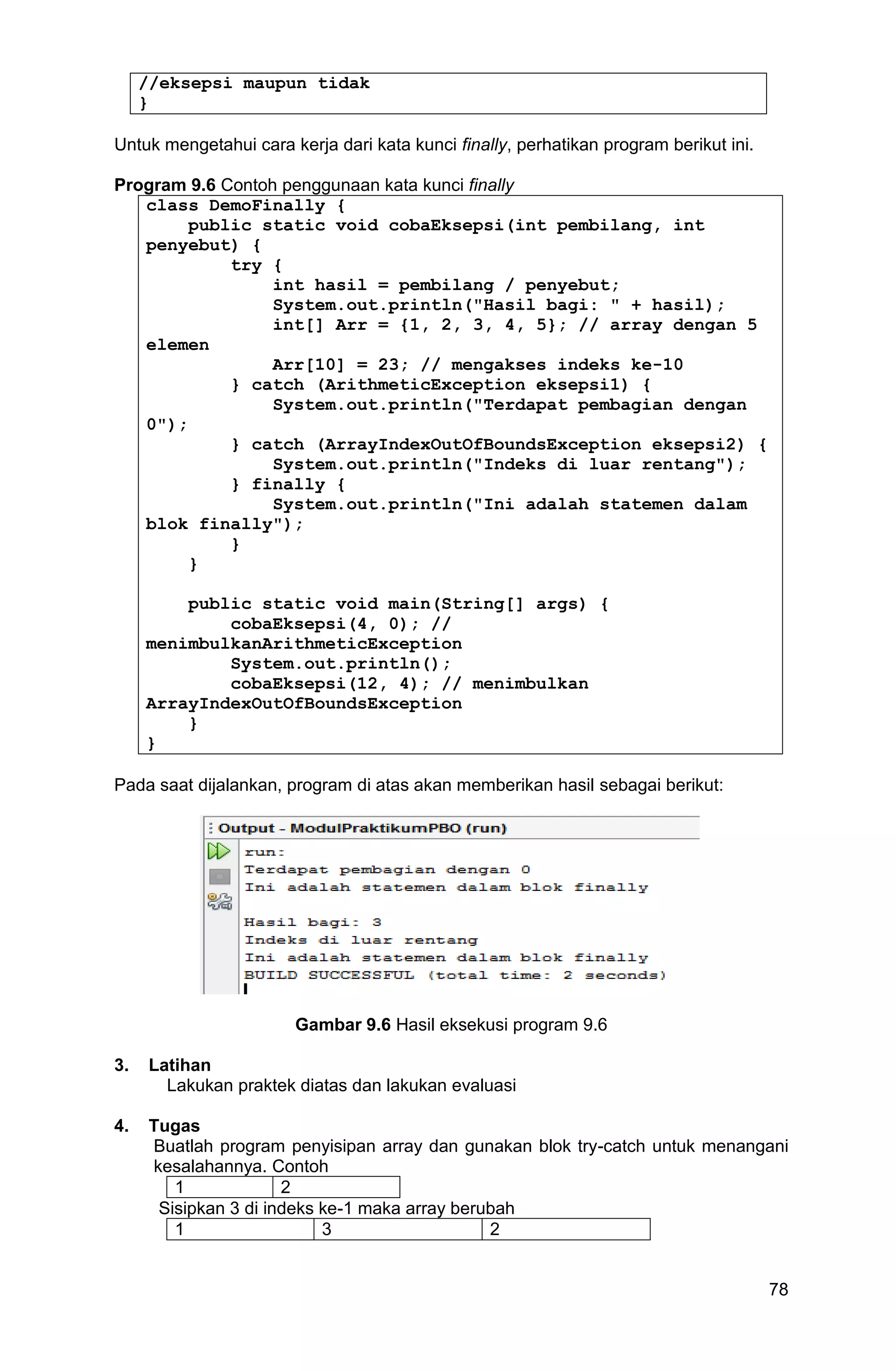 78 //eksepsi maupun tidak } Untuk mengetahui cara kerja dari kata kunci finally, perhatikan program berikut ini. Program 9.6 Contoh penggunaan kata kunci finally class DemoFinally { public static void cobaEksepsi(int pembilang, int penyebut) { try { int hasil = pembilang / penyebut; System.out.println("Hasil bagi: " + hasil); int[] Arr = {1, 2, 3, 4, 5}; // array dengan 5 elemen Arr[10] = 23; // mengakses indeks ke-10 } catch (ArithmeticException eksepsi1) { System.out.println("Terdapat pembagian dengan 0"); } catch (ArrayIndexOutOfBoundsException eksepsi2) { System.out.println("Indeks di luar rentang"); } finally { System.out.println("Ini adalah statemen dalam blok finally"); } } public static void main(String[] args) { cobaEksepsi(4, 0); // menimbulkanArithmeticException System.out.println(); cobaEksepsi(12, 4); // menimbulkan ArrayIndexOutOfBoundsException } } Pada saat dijalankan, program di atas akan memberikan hasil sebagai berikut: Gambar 9.6 Hasil eksekusi program 9.6 3. Latihan Lakukan praktek diatas dan lakukan evaluasi 4. Tugas Buatlah program penyisipan array dan gunakan blok try-catch untuk menangani kesalahannya. Contoh 1 2 Sisipkan 3 di indeks ke-1 maka array berubah 1 3 2 