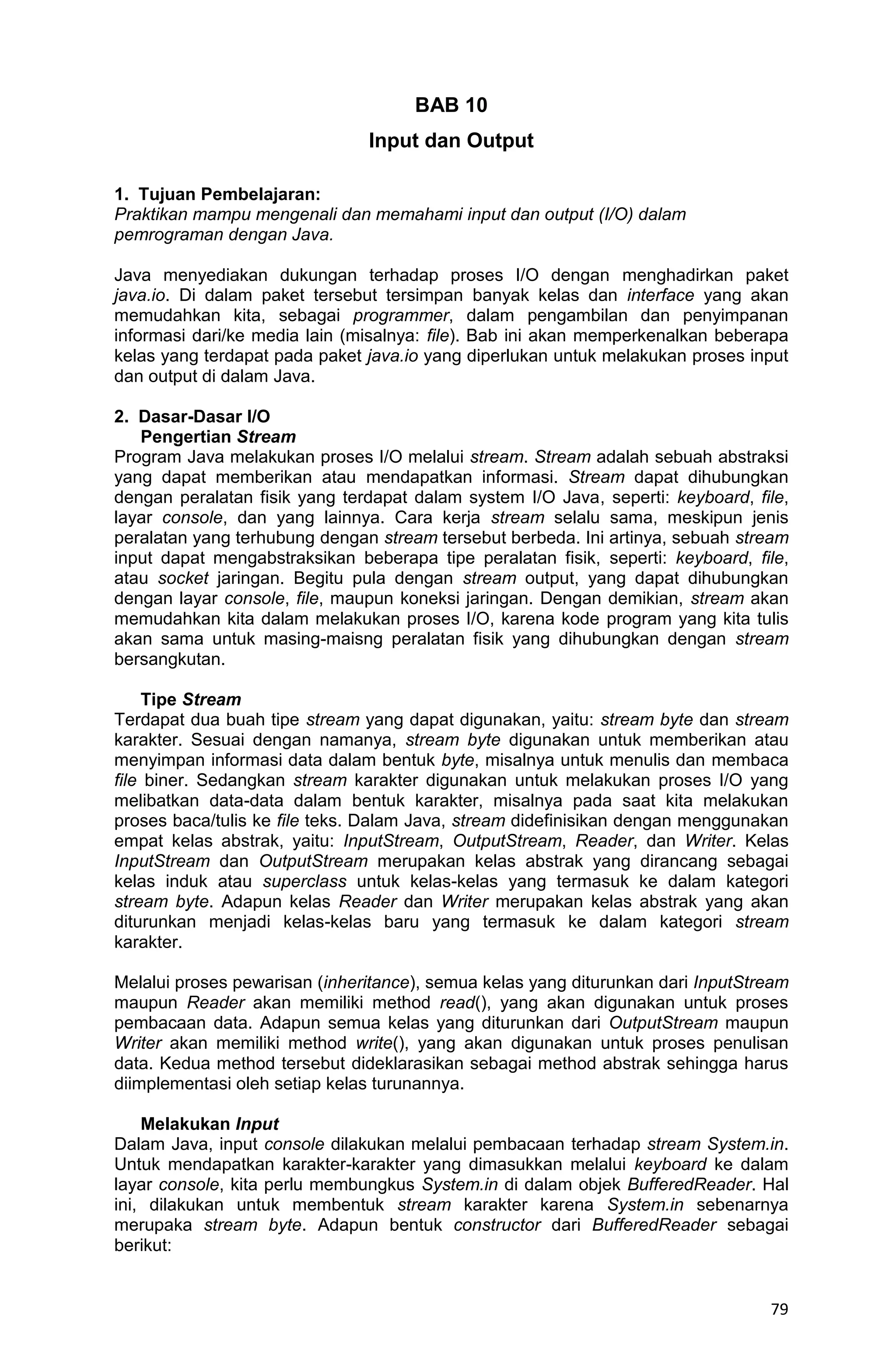 79 BAB 10 Input dan Output 1. Tujuan Pembelajaran: Praktikan mampu mengenali dan memahami input dan output (I/O) dalam pemrograman dengan Java. Java menyediakan dukungan terhadap proses I/O dengan menghadirkan paket java.io. Di dalam paket tersebut tersimpan banyak kelas dan interface yang akan memudahkan kita, sebagai programmer, dalam pengambilan dan penyimpanan informasi dari/ke media lain (misalnya: file). Bab ini akan memperkenalkan beberapa kelas yang terdapat pada paket java.io yang diperlukan untuk melakukan proses input dan output di dalam Java. 2. Dasar-Dasar I/O Pengertian Stream Program Java melakukan proses I/O melalui stream. Stream adalah sebuah abstraksi yang dapat memberikan atau mendapatkan informasi. Stream dapat dihubungkan dengan peralatan fisik yang terdapat dalam system I/O Java, seperti: keyboard, file, layar console, dan yang lainnya. Cara kerja stream selalu sama, meskipun jenis peralatan yang terhubung dengan stream tersebut berbeda. Ini artinya, sebuah stream input dapat mengabstraksikan beberapa tipe peralatan fisik, seperti: keyboard, file, atau socket jaringan. Begitu pula dengan stream output, yang dapat dihubungkan dengan layar console, file, maupun koneksi jaringan. Dengan demikian, stream akan memudahkan kita dalam melakukan proses I/O, karena kode program yang kita tulis akan sama untuk masing-maisng peralatan fisik yang dihubungkan dengan stream bersangkutan. Tipe Stream Terdapat dua buah tipe stream yang dapat digunakan, yaitu: stream byte dan stream karakter. Sesuai dengan namanya, stream byte digunakan untuk memberikan atau menyimpan informasi data dalam bentuk byte, misalnya untuk menulis dan membaca file biner. Sedangkan stream karakter digunakan untuk melakukan proses I/O yang melibatkan data-data dalam bentuk karakter, misalnya pada saat kita melakukan proses baca/tulis ke file teks. Dalam Java, stream didefinisikan dengan menggunakan empat kelas abstrak, yaitu: InputStream, OutputStream, Reader, dan Writer. Kelas InputStream dan OutputStream merupakan kelas abstrak yang dirancang sebagai kelas induk atau superclass untuk kelas-kelas yang termasuk ke dalam kategori stream byte. Adapun kelas Reader dan Writer merupakan kelas abstrak yang akan diturunkan menjadi kelas-kelas baru yang termasuk ke dalam kategori stream karakter. Melalui proses pewarisan (inheritance), semua kelas yang diturunkan dari InputStream maupun Reader akan memiliki method read(), yang akan digunakan untuk proses pembacaan data. Adapun semua kelas yang diturunkan dari OutputStream maupun Writer akan memiliki method write(), yang akan digunakan untuk proses penulisan data. Kedua method tersebut dideklarasikan sebagai method abstrak sehingga harus diimplementasi oleh setiap kelas turunannya. Melakukan Input Dalam Java, input console dilakukan melalui pembacaan terhadap stream System.in. Untuk mendapatkan karakter-karakter yang dimasukkan melalui keyboard ke dalam layar console, kita perlu membungkus System.in di dalam objek BufferedReader. Hal ini, dilakukan untuk membentuk stream karakter karena System.in sebenarnya merupaka stream byte. Adapun bentuk constructor dari BufferedReader sebagai berikut: 