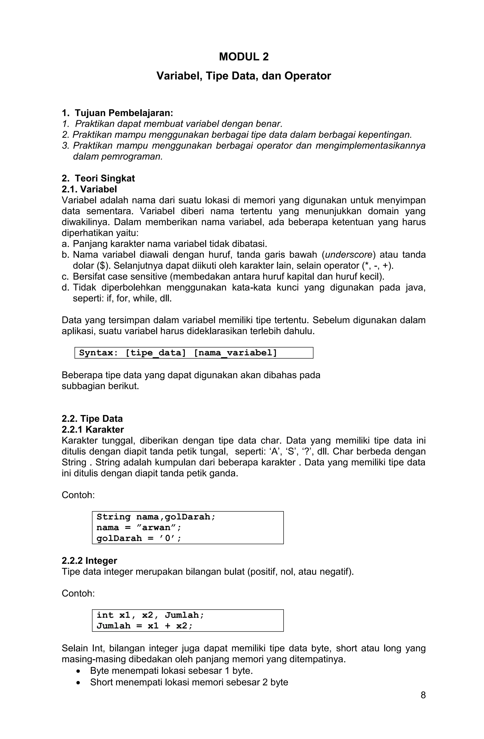 8 MODUL 2 Variabel, Tipe Data, dan Operator 1. Tujuan Pembelajaran: 1. Praktikan dapat membuat variabel dengan benar. 2. Praktikan mampu menggunakan berbagai tipe data dalam berbagai kepentingan. 3. Praktikan mampu menggunakan berbagai operator dan mengimplementasikannya dalam pemrograman. 2. Teori Singkat 2.1. Variabel Variabel adalah nama dari suatu lokasi di memori yang digunakan untuk menyimpan data sementara. Variabel diberi nama tertentu yang menunjukkan domain yang diwakilinya. Dalam memberikan nama variabel, ada beberapa ketentuan yang harus diperhatikan yaitu: a. Panjang karakter nama variabel tidak dibatasi. b. Nama variabel diawali dengan huruf, tanda garis bawah (underscore) atau tanda dolar ($). Selanjutnya dapat diikuti oleh karakter lain, selain operator (*, -, +). c. Bersifat case sensitive (membedakan antara huruf kapital dan huruf kecil). d. Tidak diperbolehkan menggunakan kata-kata kunci yang digunakan pada java, seperti: if, for, while, dll. Data yang tersimpan dalam variabel memiliki tipe tertentu. Sebelum digunakan dalam aplikasi, suatu variabel harus dideklarasikan terlebih dahulu. Syntax: [tipe_data] [nama_variabel] Beberapa tipe data yang dapat digunakan akan dibahas pada subbagian berikut. 2.2. Tipe Data 2.2.1 Karakter Karakter tunggal, diberikan dengan tipe data char. Data yang memiliki tipe data ini ditulis dengan diapit tanda petik tungal, seperti: „A‟, „S‟, „?‟, dll. Char berbeda dengan String . String adalah kumpulan dari beberapa karakter . Data yang memiliki tipe data ini ditulis dengan diapit tanda petik ganda. Contoh: String nama,golDarah; nama = ”arwan”; golDarah = ’0’; 2.2.2 Integer Tipe data integer merupakan bilangan bulat (positif, nol, atau negatif). Contoh: int x1, x2, Jumlah; Jumlah = x1 + x2; Selain Int, bilangan integer juga dapat memiliki tipe data byte, short atau long yang masing-masing dibedakan oleh panjang memori yang ditempatinya.  Byte menempati lokasi sebesar 1 byte.  Short menempati lokasi memori sebesar 2 byte 