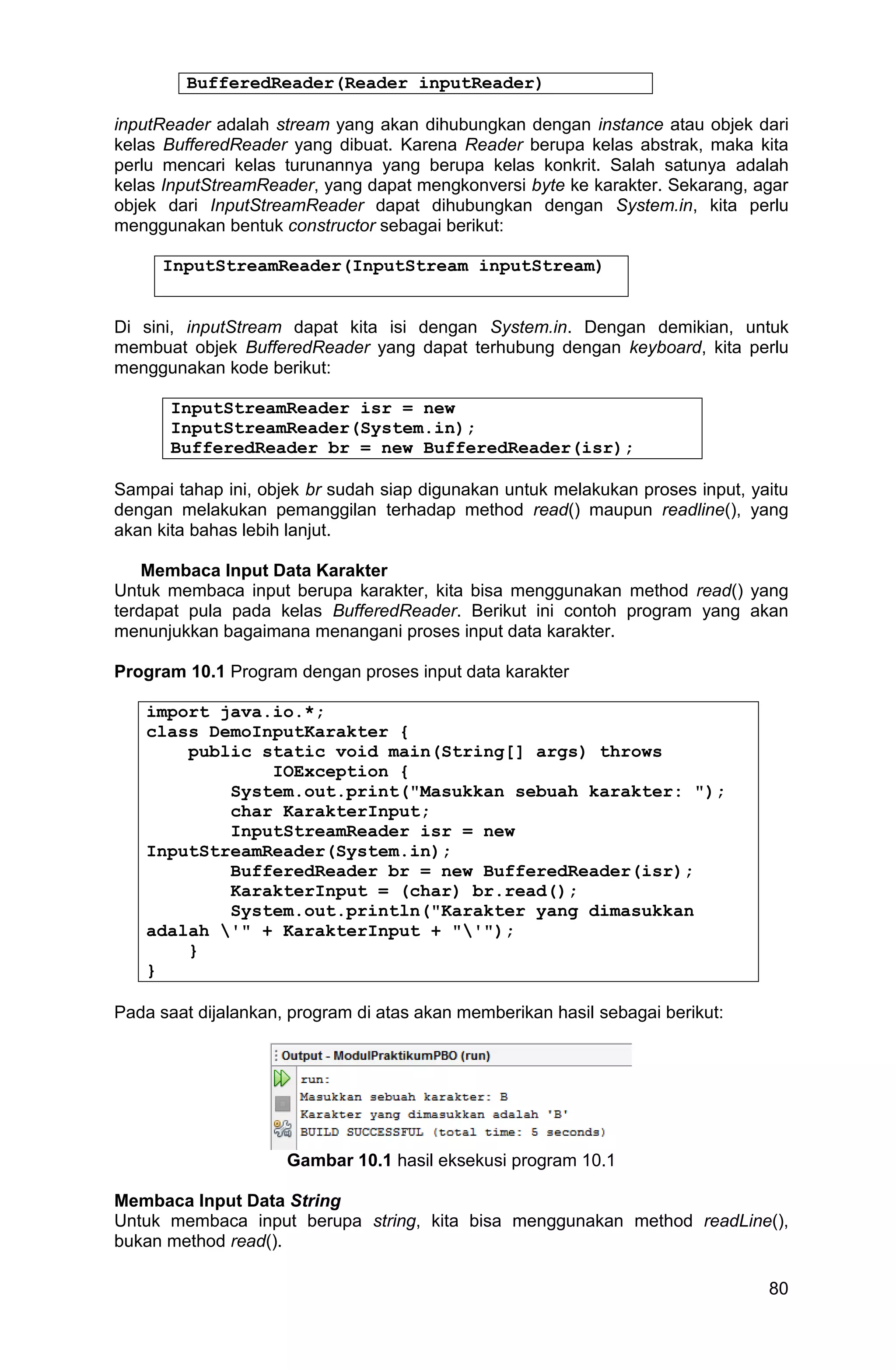 80 BufferedReader(Reader inputReader) inputReader adalah stream yang akan dihubungkan dengan instance atau objek dari kelas BufferedReader yang dibuat. Karena Reader berupa kelas abstrak, maka kita perlu mencari kelas turunannya yang berupa kelas konkrit. Salah satunya adalah kelas InputStreamReader, yang dapat mengkonversi byte ke karakter. Sekarang, agar objek dari InputStreamReader dapat dihubungkan dengan System.in, kita perlu menggunakan bentuk constructor sebagai berikut: InputStreamReader(InputStream inputStream) Di sini, inputStream dapat kita isi dengan System.in. Dengan demikian, untuk membuat objek BufferedReader yang dapat terhubung dengan keyboard, kita perlu menggunakan kode berikut: InputStreamReader isr = new InputStreamReader(System.in); BufferedReader br = new BufferedReader(isr); Sampai tahap ini, objek br sudah siap digunakan untuk melakukan proses input, yaitu dengan melakukan pemanggilan terhadap method read() maupun readline(), yang akan kita bahas lebih lanjut. Membaca Input Data Karakter Untuk membaca input berupa karakter, kita bisa menggunakan method read() yang terdapat pula pada kelas BufferedReader. Berikut ini contoh program yang akan menunjukkan bagaimana menangani proses input data karakter. Program 10.1 Program dengan proses input data karakter import java.io.*; class DemoInputKarakter { public static void main(String[] args) throws IOException { System.out.print("Masukkan sebuah karakter: "); char KarakterInput; InputStreamReader isr = new InputStreamReader(System.in); BufferedReader br = new BufferedReader(isr); KarakterInput = (char) br.read(); System.out.println("Karakter yang dimasukkan adalah '" + KarakterInput + "'"); } } Pada saat dijalankan, program di atas akan memberikan hasil sebagai berikut: Gambar 10.1 hasil eksekusi program 10.1 Membaca Input Data String Untuk membaca input berupa string, kita bisa menggunakan method readLine(), bukan method read(). 