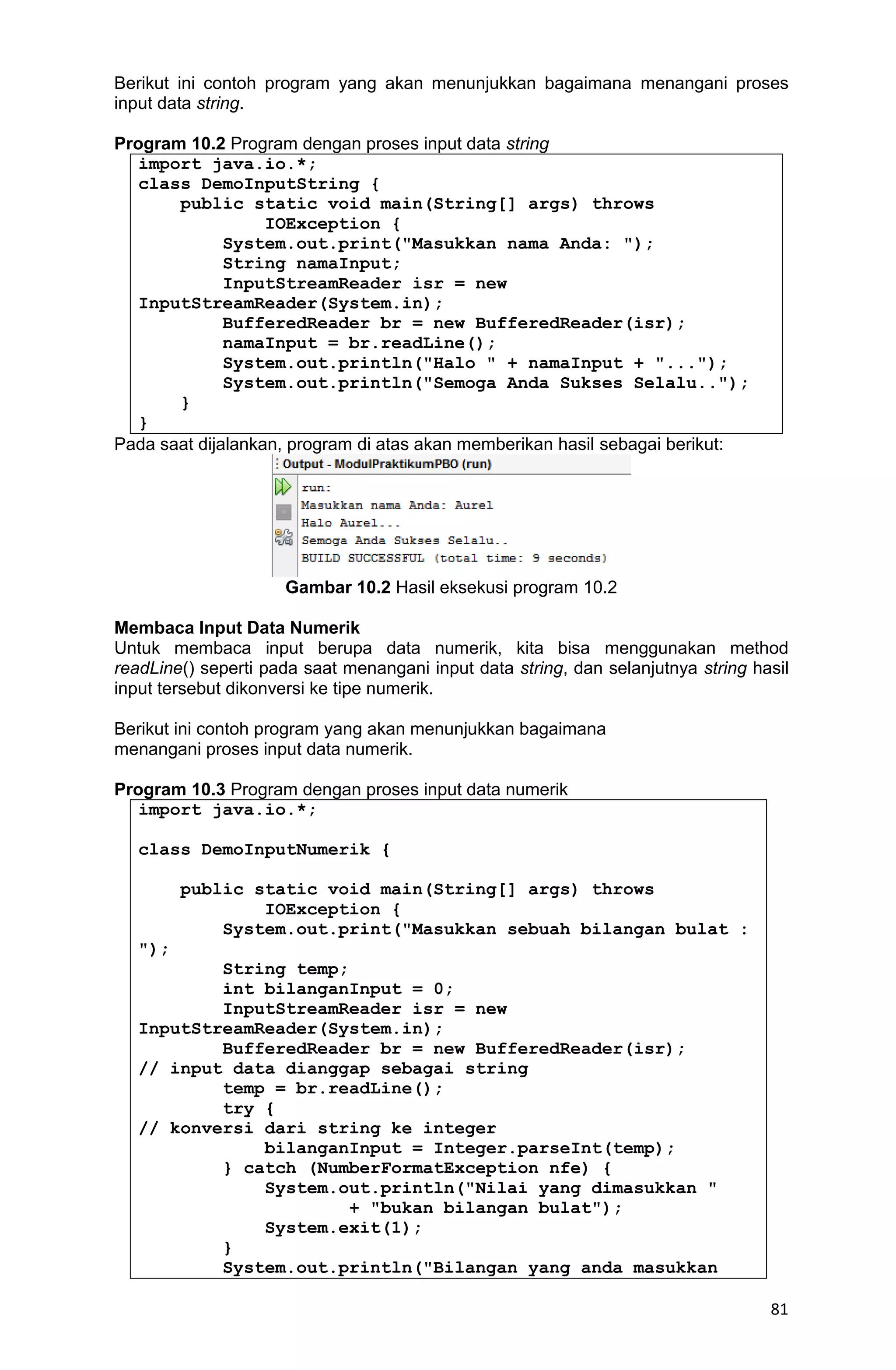 81 Berikut ini contoh program yang akan menunjukkan bagaimana menangani proses input data string. Program 10.2 Program dengan proses input data string import java.io.*; class DemoInputString { public static void main(String[] args) throws IOException { System.out.print("Masukkan nama Anda: "); String namaInput; InputStreamReader isr = new InputStreamReader(System.in); BufferedReader br = new BufferedReader(isr); namaInput = br.readLine(); System.out.println("Halo " + namaInput + "..."); System.out.println("Semoga Anda Sukses Selalu.."); } } Pada saat dijalankan, program di atas akan memberikan hasil sebagai berikut: Gambar 10.2 Hasil eksekusi program 10.2 Membaca Input Data Numerik Untuk membaca input berupa data numerik, kita bisa menggunakan method readLine() seperti pada saat menangani input data string, dan selanjutnya string hasil input tersebut dikonversi ke tipe numerik. Berikut ini contoh program yang akan menunjukkan bagaimana menangani proses input data numerik. Program 10.3 Program dengan proses input data numerik import java.io.*; class DemoInputNumerik { public static void main(String[] args) throws IOException { System.out.print("Masukkan sebuah bilangan bulat : "); String temp; int bilanganInput = 0; InputStreamReader isr = new InputStreamReader(System.in); BufferedReader br = new BufferedReader(isr); // input data dianggap sebagai string temp = br.readLine(); try { // konversi dari string ke integer bilanganInput = Integer.parseInt(temp); } catch (NumberFormatException nfe) { System.out.println("Nilai yang dimasukkan " + "bukan bilangan bulat"); System.exit(1); } System.out.println("Bilangan yang anda masukkan 