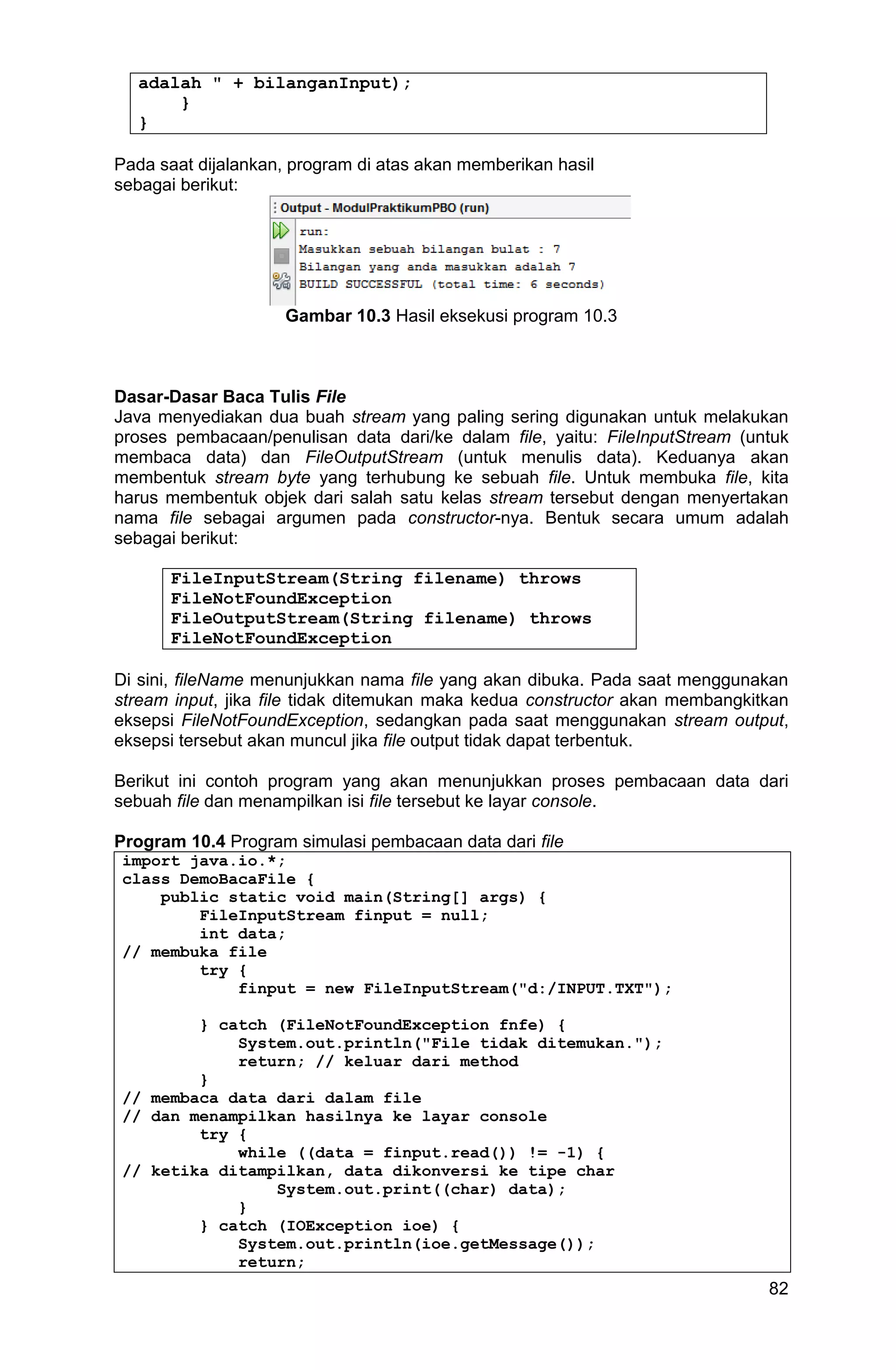 82 adalah " + bilanganInput); } } Pada saat dijalankan, program di atas akan memberikan hasil sebagai berikut: Gambar 10.3 Hasil eksekusi program 10.3 Dasar-Dasar Baca Tulis File Java menyediakan dua buah stream yang paling sering digunakan untuk melakukan proses pembacaan/penulisan data dari/ke dalam file, yaitu: FileInputStream (untuk membaca data) dan FileOutputStream (untuk menulis data). Keduanya akan membentuk stream byte yang terhubung ke sebuah file. Untuk membuka file, kita harus membentuk objek dari salah satu kelas stream tersebut dengan menyertakan nama file sebagai argumen pada constructor-nya. Bentuk secara umum adalah sebagai berikut: FileInputStream(String filename) throws FileNotFoundException FileOutputStream(String filename) throws FileNotFoundException Di sini, fileName menunjukkan nama file yang akan dibuka. Pada saat menggunakan stream input, jika file tidak ditemukan maka kedua constructor akan membangkitkan eksepsi FileNotFoundException, sedangkan pada saat menggunakan stream output, eksepsi tersebut akan muncul jika file output tidak dapat terbentuk. Berikut ini contoh program yang akan menunjukkan proses pembacaan data dari sebuah file dan menampilkan isi file tersebut ke layar console. Program 10.4 Program simulasi pembacaan data dari file import java.io.*; class DemoBacaFile { public static void main(String[] args) { FileInputStream finput = null; int data; // membuka file try { finput = new FileInputStream("d:/INPUT.TXT"); } catch (FileNotFoundException fnfe) { System.out.println("File tidak ditemukan."); return; // keluar dari method } // membaca data dari dalam file // dan menampilkan hasilnya ke layar console try { while ((data = finput.read()) != -1) { // ketika ditampilkan, data dikonversi ke tipe char System.out.print((char) data); } } catch (IOException ioe) { System.out.println(ioe.getMessage()); return; 