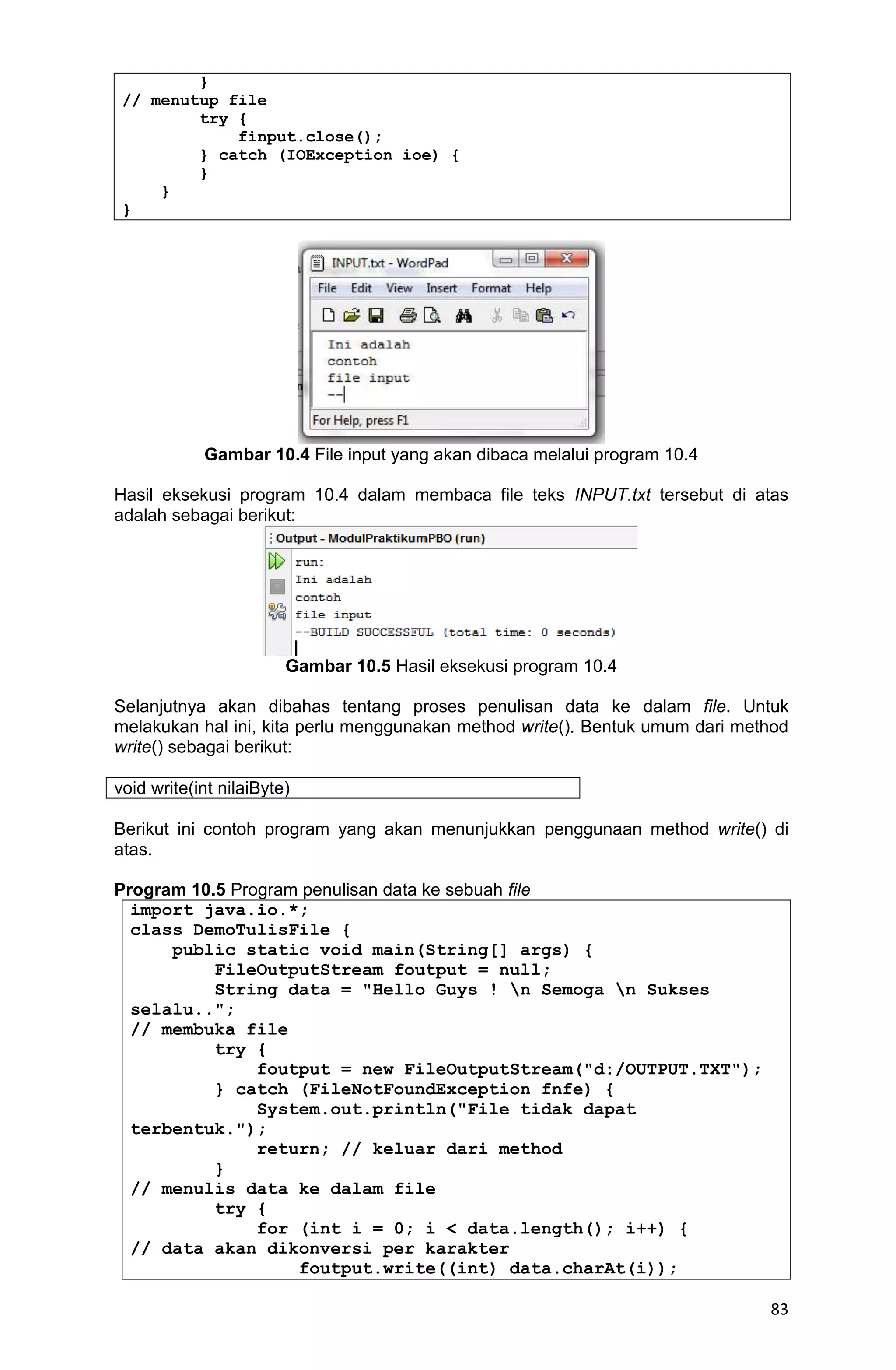 83 } // menutup file try { finput.close(); } catch (IOException ioe) { } } } Gambar 10.4 File input yang akan dibaca melalui program 10.4 Hasil eksekusi program 10.4 dalam membaca file teks INPUT.txt tersebut di atas adalah sebagai berikut: Gambar 10.5 Hasil eksekusi program 10.4 Selanjutnya akan dibahas tentang proses penulisan data ke dalam file. Untuk melakukan hal ini, kita perlu menggunakan method write(). Bentuk umum dari method write() sebagai berikut: void write(int nilaiByte) Berikut ini contoh program yang akan menunjukkan penggunaan method write() di atas. Program 10.5 Program penulisan data ke sebuah file import java.io.*; class DemoTulisFile { public static void main(String[] args) { FileOutputStream foutput = null; String data = "Hello Guys ! n Semoga n Sukses selalu.."; // membuka file try { foutput = new FileOutputStream("d:/OUTPUT.TXT"); } catch (FileNotFoundException fnfe) { System.out.println("File tidak dapat terbentuk."); return; // keluar dari method } // menulis data ke dalam file try { for (int i = 0; i < data.length(); i++) { // data akan dikonversi per karakter foutput.write((int) data.charAt(i)); 