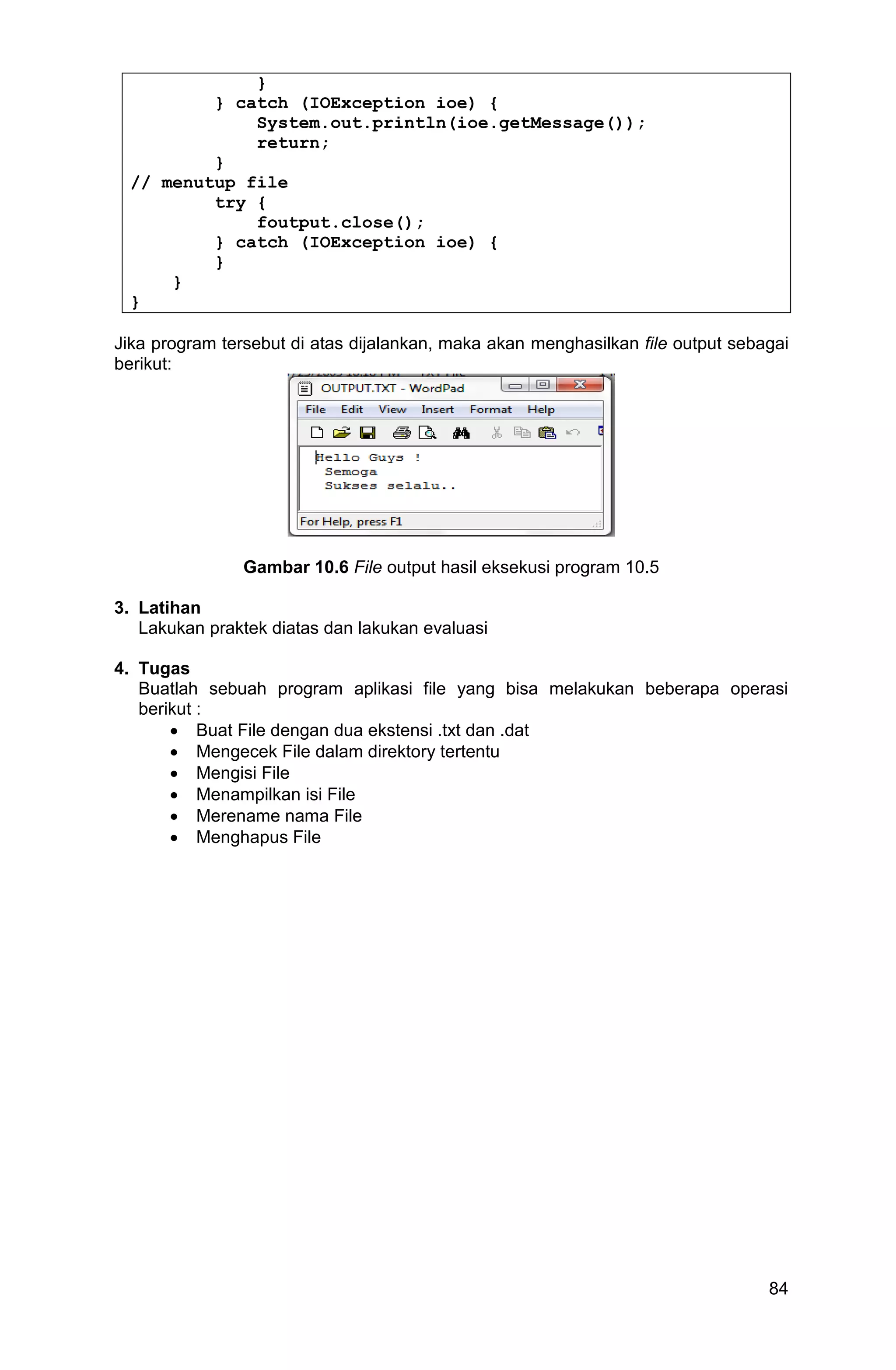 84 } } catch (IOException ioe) { System.out.println(ioe.getMessage()); return; } // menutup file try { foutput.close(); } catch (IOException ioe) { } } } Jika program tersebut di atas dijalankan, maka akan menghasilkan file output sebagai berikut: Gambar 10.6 File output hasil eksekusi program 10.5 3. Latihan Lakukan praktek diatas dan lakukan evaluasi 4. Tugas Buatlah sebuah program aplikasi file yang bisa melakukan beberapa operasi berikut :  Buat File dengan dua ekstensi .txt dan .dat  Mengecek File dalam direktory tertentu  Mengisi File  Menampilkan isi File  Merename nama File  Menghapus File 