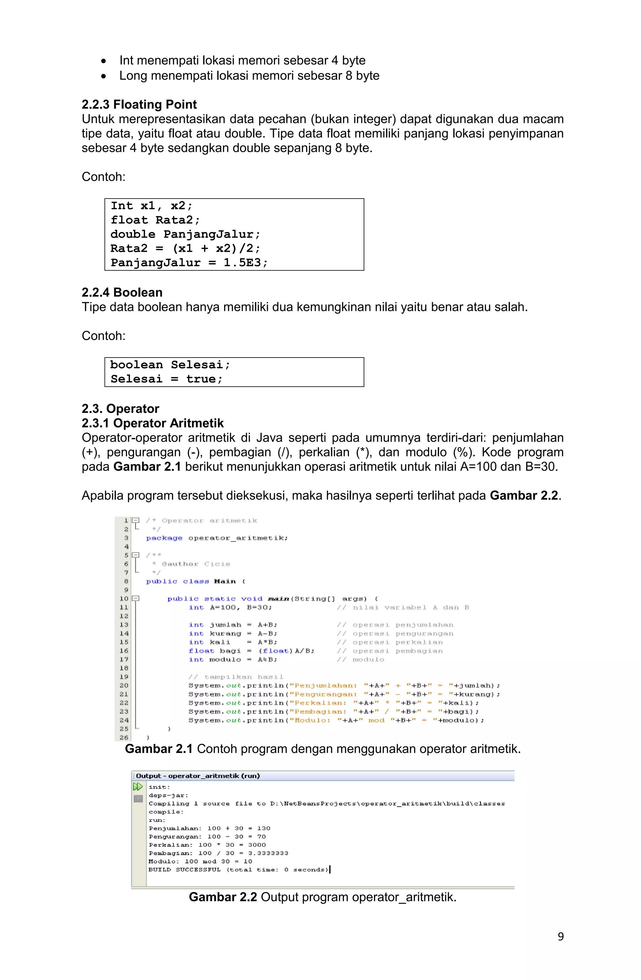 9  Int menempati lokasi memori sebesar 4 byte  Long menempati lokasi memori sebesar 8 byte 2.2.3 Floating Point Untuk merepresentasikan data pecahan (bukan integer) dapat digunakan dua macam tipe data, yaitu float atau double. Tipe data float memiliki panjang lokasi penyimpanan sebesar 4 byte sedangkan double sepanjang 8 byte. Contoh: Int x1, x2; float Rata2; double PanjangJalur; Rata2 = (x1 + x2)/2; PanjangJalur = 1.5E3; 2.2.4 Boolean Tipe data boolean hanya memiliki dua kemungkinan nilai yaitu benar atau salah. Contoh: boolean Selesai; Selesai = true; 2.3. Operator 2.3.1 Operator Aritmetik Operator-operator aritmetik di Java seperti pada umumnya terdiri-dari: penjumlahan (+), pengurangan (-), pembagian (/), perkalian (*), dan modulo (%). Kode program pada Gambar 2.1 berikut menunjukkan operasi aritmetik untuk nilai A=100 dan B=30. Apabila program tersebut dieksekusi, maka hasilnya seperti terlihat pada Gambar 2.2. Gambar 2.1 Contoh program dengan menggunakan operator aritmetik. Gambar 2.2 Output program operator_aritmetik. 