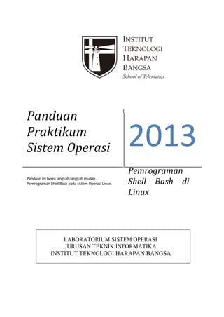 Panduan
Praktikum
Sistem Operasi
Panduan ini berisi langkah-langkah mudah
Pemrograman Shell Bash pada sistem Operasi Linux.

2013
Pemrograman
Shell Bash di
Linux

LABORATORIUM SISTEM OPERASI
JURUSAN TEKNIK INFORMATIKA
INSTITUT TEKNOLOGI HARAPAN BANGSA

 