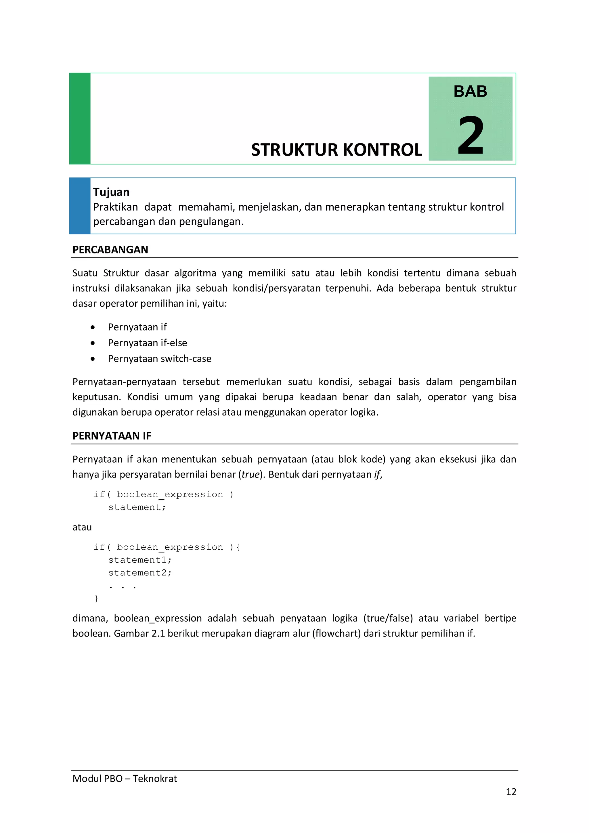 Modul PBO – Teknokrat
12
STRUKTUR KONTROL
Tujuan
Praktikan dapat memahami, menjelaskan, dan menerapkan tentang struktur kontrol
percabangan dan pengulangan.
PERCABANGAN
Suatu Struktur dasar algoritma yang memiliki satu atau lebih kondisi tertentu dimana sebuah
instruksi dilaksanakan jika sebuah kondisi/persyaratan terpenuhi. Ada beberapa bentuk struktur
dasar operator pemilihan ini, yaitu:
· Pernyataan if
· Pernyataan if-else
· Pernyataan switch-case
Pernyataan-pernyataan tersebut memerlukan suatu kondisi, sebagai basis dalam pengambilan
keputusan. Kondisi umum yang dipakai berupa keadaan benar dan salah, operator yang bisa
digunakan berupa operator relasi atau menggunakan operator logika.
PERNYATAAN IF
Pernyataan if akan menentukan sebuah pernyataan (atau blok kode) yang akan eksekusi jika dan
hanya jika persyaratan bernilai benar (true). Bentuk dari pernyataan if,
if( boolean_expression )
statement;
atau
if( boolean_expression ){
statement1;
statement2;
. . .
}
dimana, boolean_expression adalah sebuah penyataan logika (true/false) atau variabel bertipe
boolean. Gambar 2.1 berikut merupakan diagram alur (flowchart) dari struktur pemilihan if.
BAB
2
 