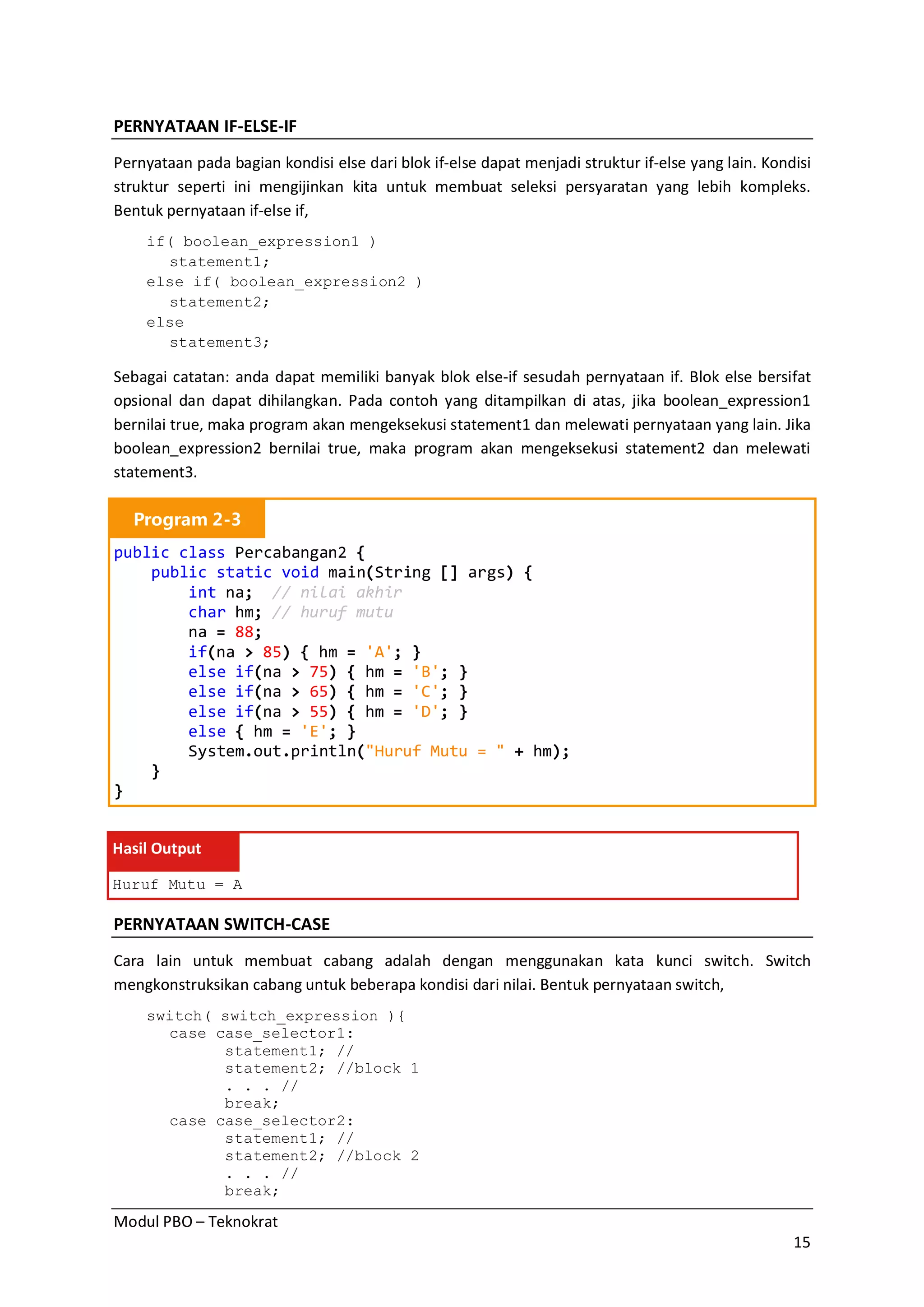 Modul PBO – Teknokrat
15
PERNYATAAN IF-ELSE-IF
Pernyataan pada bagian kondisi else dari blok if-else dapat menjadi struktur if-else yang lain. Kondisi
struktur seperti ini mengijinkan kita untuk membuat seleksi persyaratan yang lebih kompleks.
Bentuk pernyataan if-else if,
if( boolean_expression1 )
statement1;
else if( boolean_expression2 )
statement2;
else
statement3;
Sebagai catatan: anda dapat memiliki banyak blok else-if sesudah pernyataan if. Blok else bersifat
opsional dan dapat dihilangkan. Pada contoh yang ditampilkan di atas, jika boolean_expression1
bernilai true, maka program akan mengeksekusi statement1 dan melewati pernyataan yang lain. Jika
boolean_expression2 bernilai true, maka program akan mengeksekusi statement2 dan melewati
statement3.
Program 2-3
public class Percabangan2 {
public static void main(String [] args) {
int na; // nilai akhir
char hm; // huruf mutu
na = 88;
if(na > 85) { hm = 'A'; }
else if(na > 75) { hm = 'B'; }
else if(na > 65) { hm = 'C'; }
else if(na > 55) { hm = 'D'; }
else { hm = 'E'; }
System.out.println("Huruf Mutu = " + hm);
}
}
Hasil Output
Huruf Mutu = A
PERNYATAAN SWITCH-CASE
Cara lain untuk membuat cabang adalah dengan menggunakan kata kunci switch. Switch
mengkonstruksikan cabang untuk beberapa kondisi dari nilai. Bentuk pernyataan switch,
switch( switch_expression ){
case case_selector1:
statement1; //
statement2; //block 1
. . . //
break;
case case_selector2:
statement1; //
statement2; //block 2
. . . //
break;
 