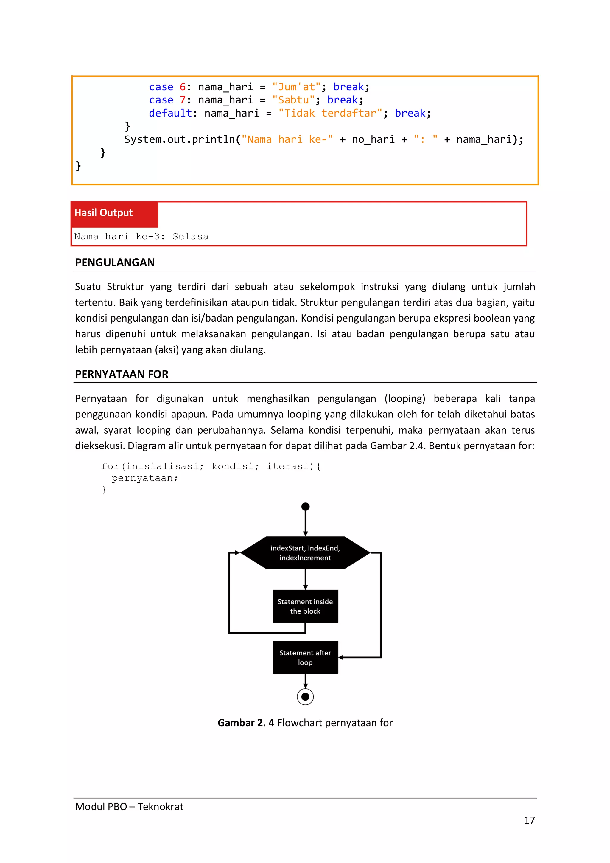Modul PBO – Teknokrat
17
case 6: nama_hari = "Jum'at"; break;
case 7: nama_hari = "Sabtu"; break;
default: nama_hari = "Tidak terdaftar"; break;
}
System.out.println("Nama hari ke-" + no_hari + ": " + nama_hari);
}
}
Hasil Output
Nama hari ke-3: Selasa
PENGULANGAN
Suatu Struktur yang terdiri dari sebuah atau sekelompok instruksi yang diulang untuk jumlah
tertentu. Baik yang terdefinisikan ataupun tidak. Struktur pengulangan terdiri atas dua bagian, yaitu
kondisi pengulangan dan isi/badan pengulangan. Kondisi pengulangan berupa ekspresi boolean yang
harus dipenuhi untuk melaksanakan pengulangan. Isi atau badan pengulangan berupa satu atau
lebih pernyataan (aksi) yang akan diulang.
PERNYATAAN FOR
Pernyataan for digunakan untuk menghasilkan pengulangan (looping) beberapa kali tanpa
penggunaan kondisi apapun. Pada umumnya looping yang dilakukan oleh for telah diketahui batas
awal, syarat looping dan perubahannya. Selama kondisi terpenuhi, maka pernyataan akan terus
dieksekusi. Diagram alir untuk pernyataan for dapat dilihat pada Gambar 2.4. Bentuk pernyataan for:
for(inisialisasi; kondisi; iterasi){
pernyataan;
}
Gambar 2. 4 Flowchart pernyataan for
 