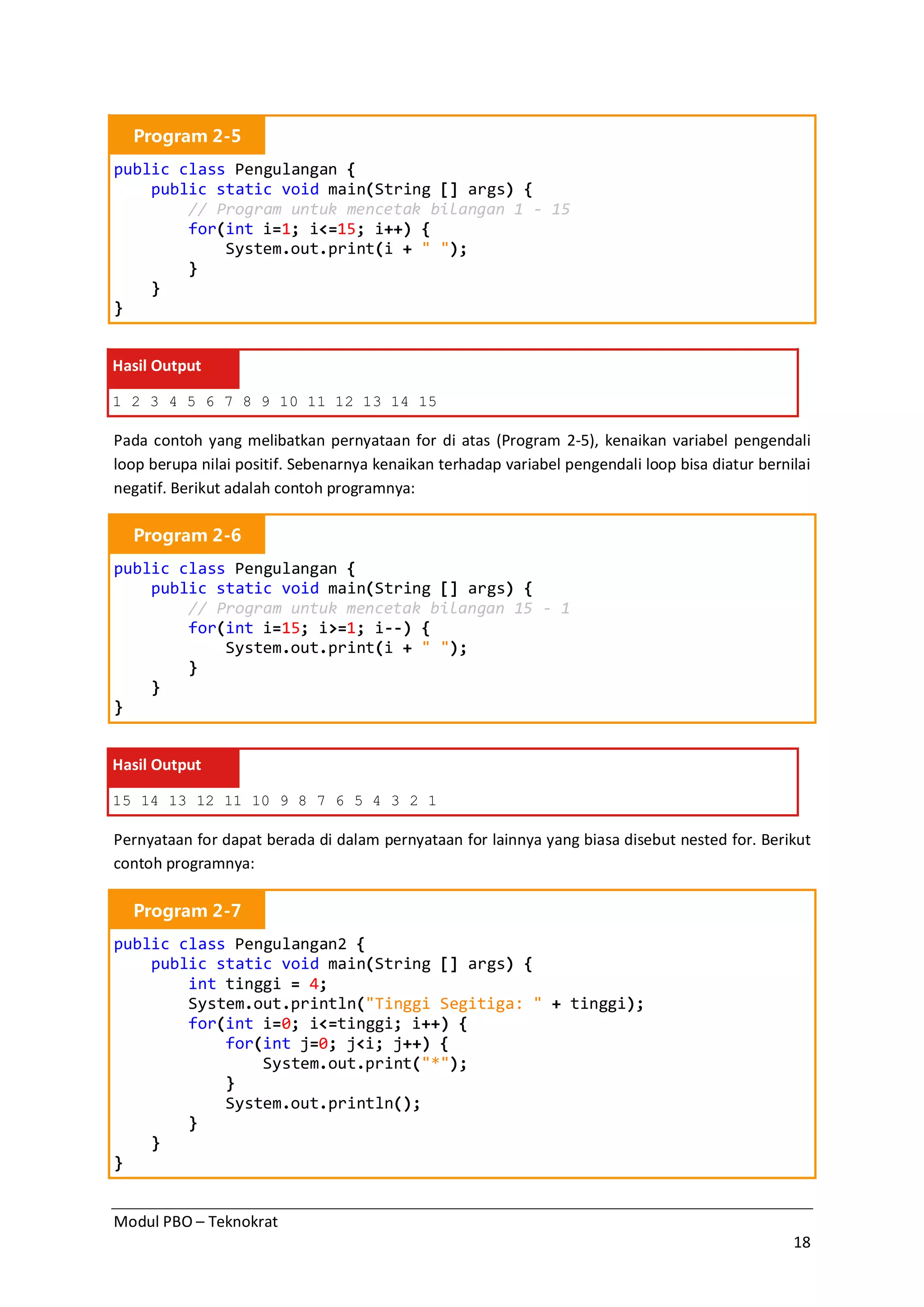 Modul PBO – Teknokrat
18
Program 2-5
public class Pengulangan {
public static void main(String [] args) {
// Program untuk mencetak bilangan 1 - 15
for(int i=1; i<=15; i++) {
System.out.print(i + " ");
}
}
}
Hasil Output
1 2 3 4 5 6 7 8 9 10 11 12 13 14 15
Pada contoh yang melibatkan pernyataan for di atas (Program 2-5), kenaikan variabel pengendali
loop berupa nilai positif. Sebenarnya kenaikan terhadap variabel pengendali loop bisa diatur bernilai
negatif. Berikut adalah contoh programnya:
Program 2-6
public class Pengulangan {
public static void main(String [] args) {
// Program untuk mencetak bilangan 15 - 1
for(int i=15; i>=1; i--) {
System.out.print(i + " ");
}
}
}
Hasil Output
15 14 13 12 11 10 9 8 7 6 5 4 3 2 1
Pernyataan for dapat berada di dalam pernyataan for lainnya yang biasa disebut nested for. Berikut
contoh programnya:
Program 2-7
public class Pengulangan2 {
public static void main(String [] args) {
int tinggi = 4;
System.out.println("Tinggi Segitiga: " + tinggi);
for(int i=0; i<=tinggi; i++) {
for(int j=0; j<i; j++) {
System.out.print("*");
}
System.out.println();
}
}
}
 