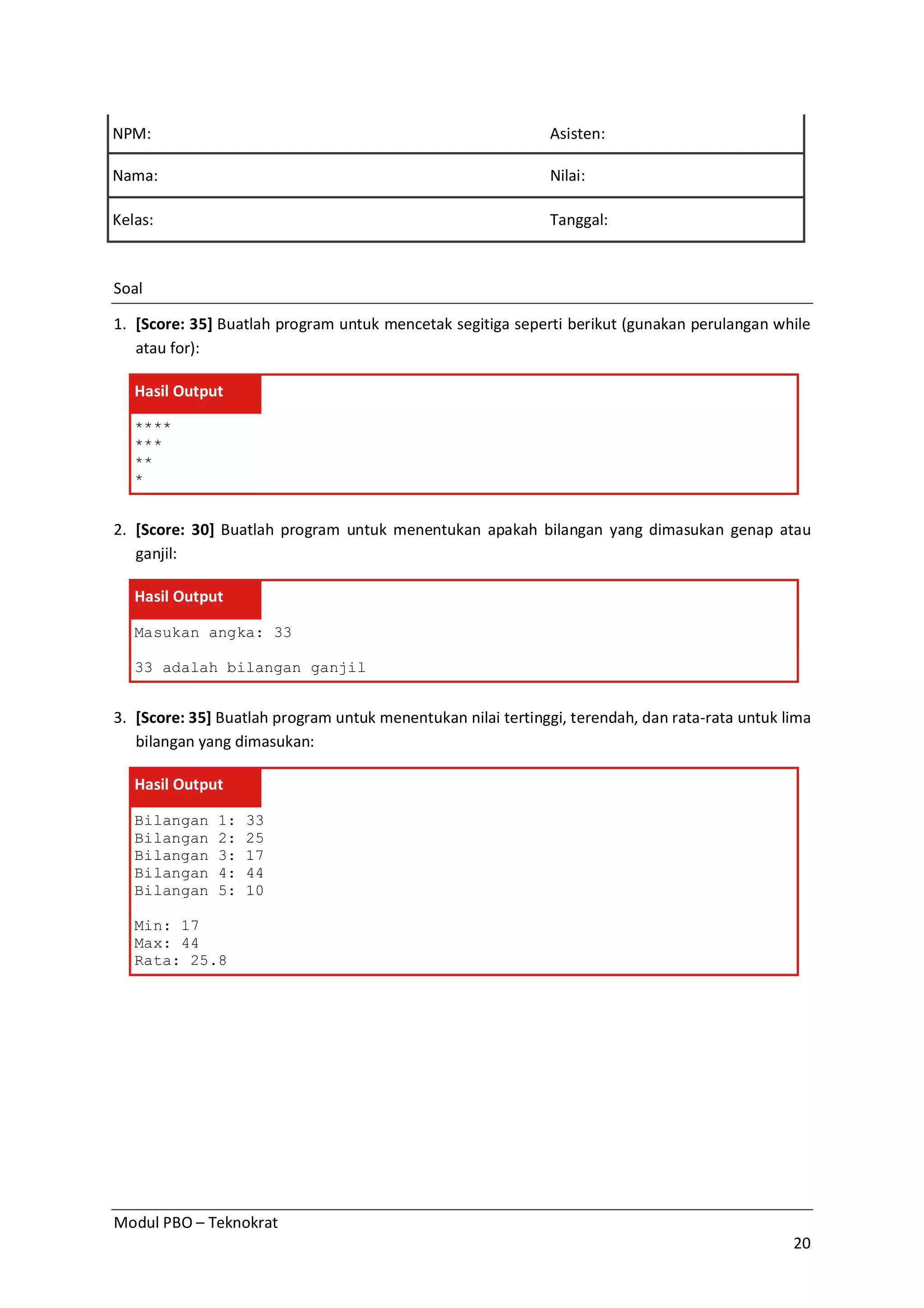 Modul PBO – Teknokrat
20
NPM: Asisten:
Nama: Nilai:
Kelas: Tanggal:
Soal
1. [Score: 35] Buatlah program untuk mencetak segitiga seperti berikut (gunakan perulangan while
atau for):
Hasil Output
****
***
**
*
2. [Score: 30] Buatlah program untuk menentukan apakah bilangan yang dimasukan genap atau
ganjil:
Hasil Output
Masukan angka: 33
33 adalah bilangan ganjil
3. [Score: 35] Buatlah program untuk menentukan nilai tertinggi, terendah, dan rata-rata untuk lima
bilangan yang dimasukan:
Hasil Output
Bilangan 1: 33
Bilangan 2: 25
Bilangan 3: 17
Bilangan 4: 44
Bilangan 5: 10
Min: 17
Max: 44
Rata: 25.8
 
