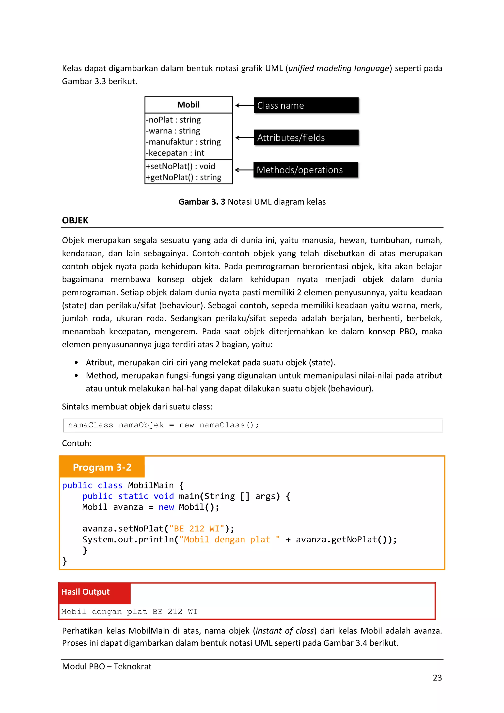 Modul PBO – Teknokrat
23
Kelas dapat digambarkan dalam bentuk notasi grafik UML (unified modeling language) seperti pada
Gambar 3.3 berikut.
Gambar 3. 3 Notasi UML diagram kelas
OBJEK
Objek merupakan segala sesuatu yang ada di dunia ini, yaitu manusia, hewan, tumbuhan, rumah,
kendaraan, dan lain sebagainya. Contoh-contoh objek yang telah disebutkan di atas merupakan
contoh objek nyata pada kehidupan kita. Pada pemrograman berorientasi objek, kita akan belajar
bagaimana membawa konsep objek dalam kehidupan nyata menjadi objek dalam dunia
pemrograman. Setiap objek dalam dunia nyata pasti memiliki 2 elemen penyusunnya, yaitu keadaan
(state) dan perilaku/sifat (behaviour). Sebagai contoh, sepeda memiliki keadaan yaitu warna, merk,
jumlah roda, ukuran roda. Sedangkan perilaku/sifat sepeda adalah berjalan, berhenti, berbelok,
menambah kecepatan, mengerem. Pada saat objek diterjemahkan ke dalam konsep PBO, maka
elemen penyusunannya juga terdiri atas 2 bagian, yaitu:
• Atribut, merupakan ciri-ciri yang melekat pada suatu objek (state).
• Method, merupakan fungsi-fungsi yang digunakan untuk memanipulasi nilai-nilai pada atribut
atau untuk melakukan hal-hal yang dapat dilakukan suatu objek (behaviour).
Sintaks membuat objek dari suatu class:
namaClass namaObjek = new namaClass();
Contoh:
Program 3-2
public class MobilMain {
public static void main(String [] args) {
Mobil avanza = new Mobil();
avanza.setNoPlat("BE 212 WI");
System.out.println("Mobil dengan plat " + avanza.getNoPlat());
}
}
Hasil Output
Mobil dengan plat BE 212 WI
Perhatikan kelas MobilMain di atas, nama objek (instant of class) dari kelas Mobil adalah avanza.
Proses ini dapat digambarkan dalam bentuk notasi UML seperti pada Gambar 3.4 berikut.
 