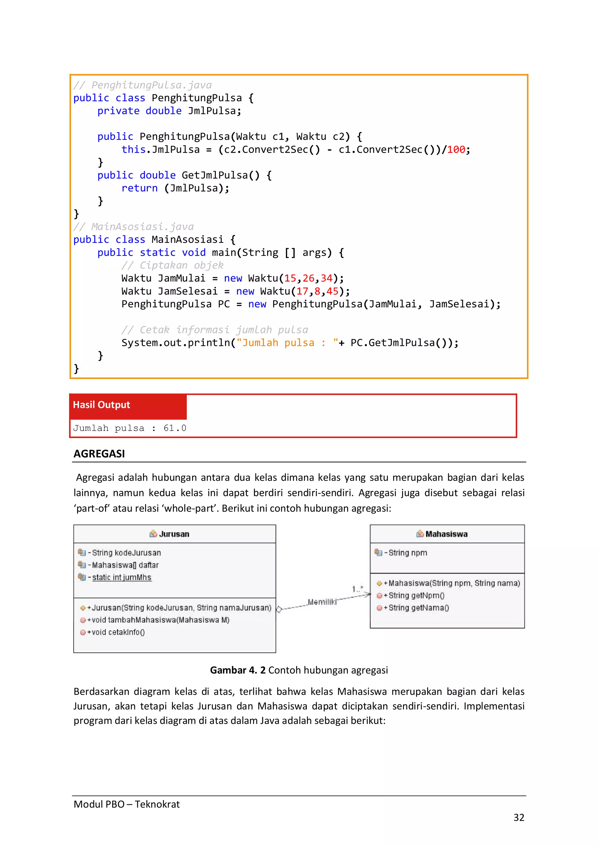 Modul PBO – Teknokrat
32
// PenghitungPulsa.java
public class PenghitungPulsa {
private double JmlPulsa;
public PenghitungPulsa(Waktu c1, Waktu c2) {
this.JmlPulsa = (c2.Convert2Sec() - c1.Convert2Sec())/100;
}
public double GetJmlPulsa() {
return (JmlPulsa);
}
}
// MainAsosiasi.java
public class MainAsosiasi {
public static void main(String [] args) {
// Ciptakan objek
Waktu JamMulai = new Waktu(15,26,34);
Waktu JamSelesai = new Waktu(17,8,45);
PenghitungPulsa PC = new PenghitungPulsa(JamMulai, JamSelesai);
// Cetak informasi jumlah pulsa
System.out.println("Jumlah pulsa : "+ PC.GetJmlPulsa());
}
}
Hasil Output
Jumlah pulsa : 61.0
AGREGASI
Agregasi adalah hubungan antara dua kelas dimana kelas yang satu merupakan bagian dari kelas
lainnya, namun kedua kelas ini dapat berdiri sendiri-sendiri. Agregasi juga disebut sebagai relasi
‘part-of’ atau relasi ‘whole-part’. Berikut ini contoh hubungan agregasi:
Gambar 4. 2 Contoh hubungan agregasi
Berdasarkan diagram kelas di atas, terlihat bahwa kelas Mahasiswa merupakan bagian dari kelas
Jurusan, akan tetapi kelas Jurusan dan Mahasiswa dapat diciptakan sendiri-sendiri. Implementasi
program dari kelas diagram di atas dalam Java adalah sebagai berikut:
 