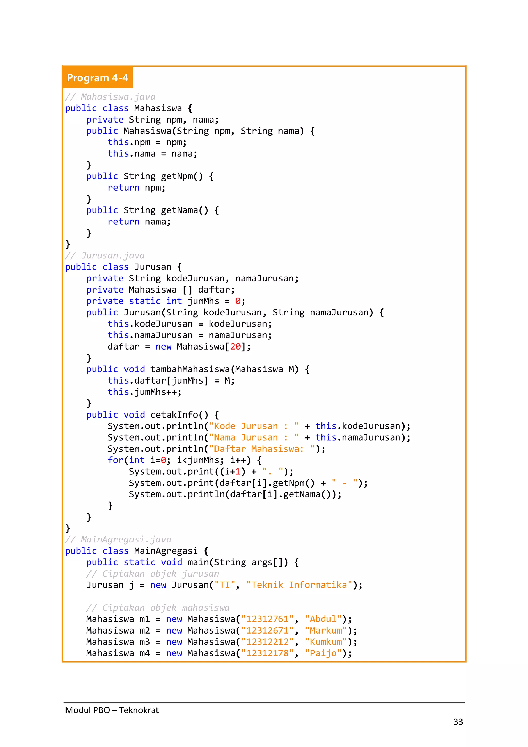 Modul PBO – Teknokrat
33
Program 4-4
// Mahasiswa.java
public class Mahasiswa {
private String npm, nama;
public Mahasiswa(String npm, String nama) {
this.npm = npm;
this.nama = nama;
}
public String getNpm() {
return npm;
}
public String getNama() {
return nama;
}
}
// Jurusan.java
public class Jurusan {
private String kodeJurusan, namaJurusan;
private Mahasiswa [] daftar;
private static int jumMhs = 0;
public Jurusan(String kodeJurusan, String namaJurusan) {
this.kodeJurusan = kodeJurusan;
this.namaJurusan = namaJurusan;
daftar = new Mahasiswa[20];
}
public void tambahMahasiswa(Mahasiswa M) {
this.daftar[jumMhs] = M;
this.jumMhs++;
}
public void cetakInfo() {
System.out.println("Kode Jurusan : " + this.kodeJurusan);
System.out.println("Nama Jurusan : " + this.namaJurusan);
System.out.println("Daftar Mahasiswa: ");
for(int i=0; i<jumMhs; i++) {
System.out.print((i+1) + ". ");
System.out.print(daftar[i].getNpm() + " - ");
System.out.println(daftar[i].getNama());
}
}
}
// MainAgregasi.java
public class MainAgregasi {
public static void main(String args[]) {
// Ciptakan objek jurusan
Jurusan j = new Jurusan("TI", "Teknik Informatika");
// Ciptakan objek mahasiswa
Mahasiswa m1 = new Mahasiswa("12312761", "Abdul");
Mahasiswa m2 = new Mahasiswa("12312671", "Markum");
Mahasiswa m3 = new Mahasiswa("12312212", "Kumkum");
Mahasiswa m4 = new Mahasiswa("12312178", "Paijo");
 