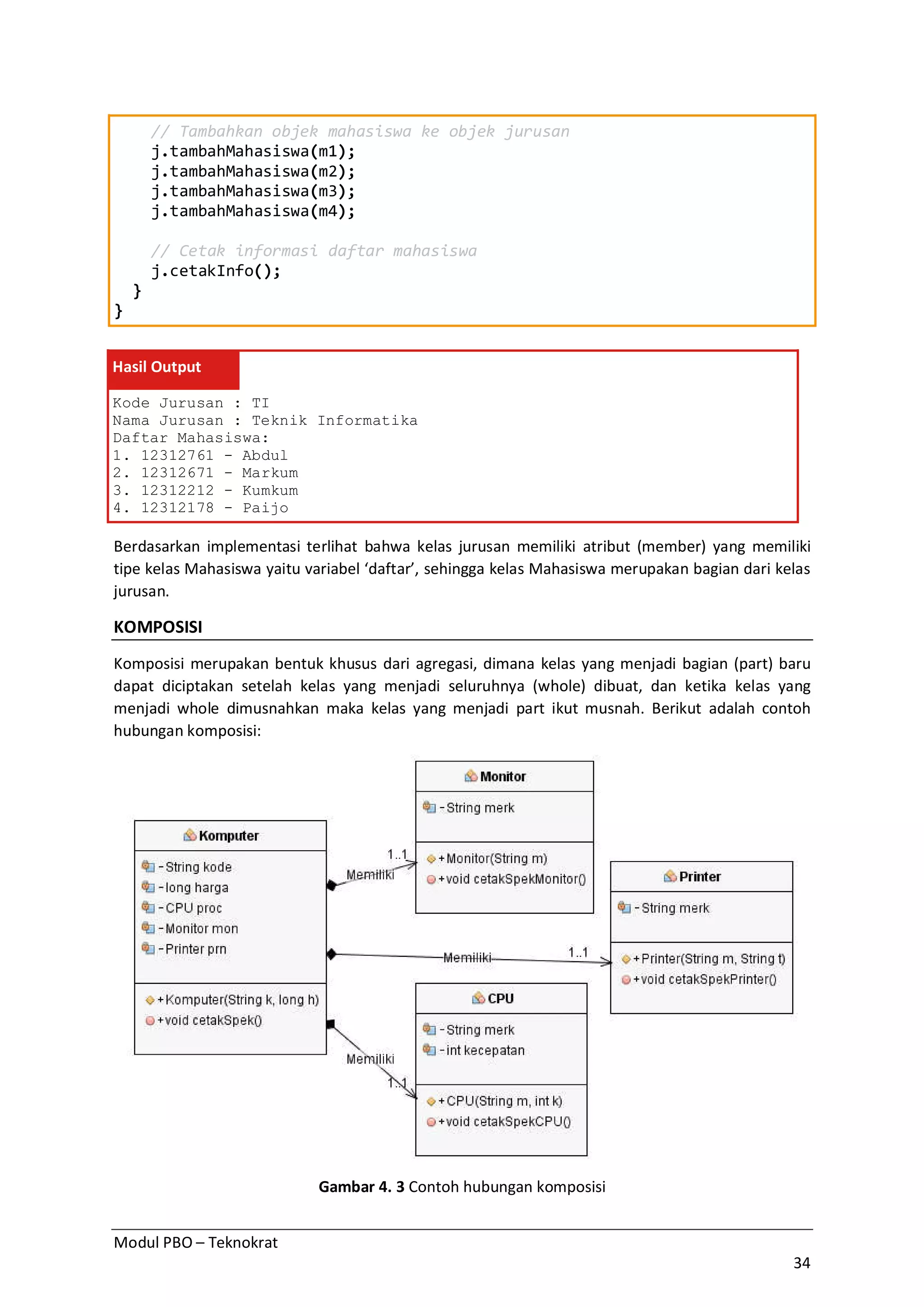 Modul PBO – Teknokrat
34
// Tambahkan objek mahasiswa ke objek jurusan
j.tambahMahasiswa(m1);
j.tambahMahasiswa(m2);
j.tambahMahasiswa(m3);
j.tambahMahasiswa(m4);
// Cetak informasi daftar mahasiswa
j.cetakInfo();
}
}
Hasil Output
Kode Jurusan : TI
Nama Jurusan : Teknik Informatika
Daftar Mahasiswa:
1. 12312761 - Abdul
2. 12312671 - Markum
3. 12312212 - Kumkum
4. 12312178 - Paijo
Berdasarkan implementasi terlihat bahwa kelas jurusan memiliki atribut (member) yang memiliki
tipe kelas Mahasiswa yaitu variabel ‘daftar’, sehingga kelas Mahasiswa merupakan bagian dari kelas
jurusan.
KOMPOSISI
Komposisi merupakan bentuk khusus dari agregasi, dimana kelas yang menjadi bagian (part) baru
dapat diciptakan setelah kelas yang menjadi seluruhnya (whole) dibuat, dan ketika kelas yang
menjadi whole dimusnahkan maka kelas yang menjadi part ikut musnah. Berikut adalah contoh
hubungan komposisi:
Gambar 4. 3 Contoh hubungan komposisi
 