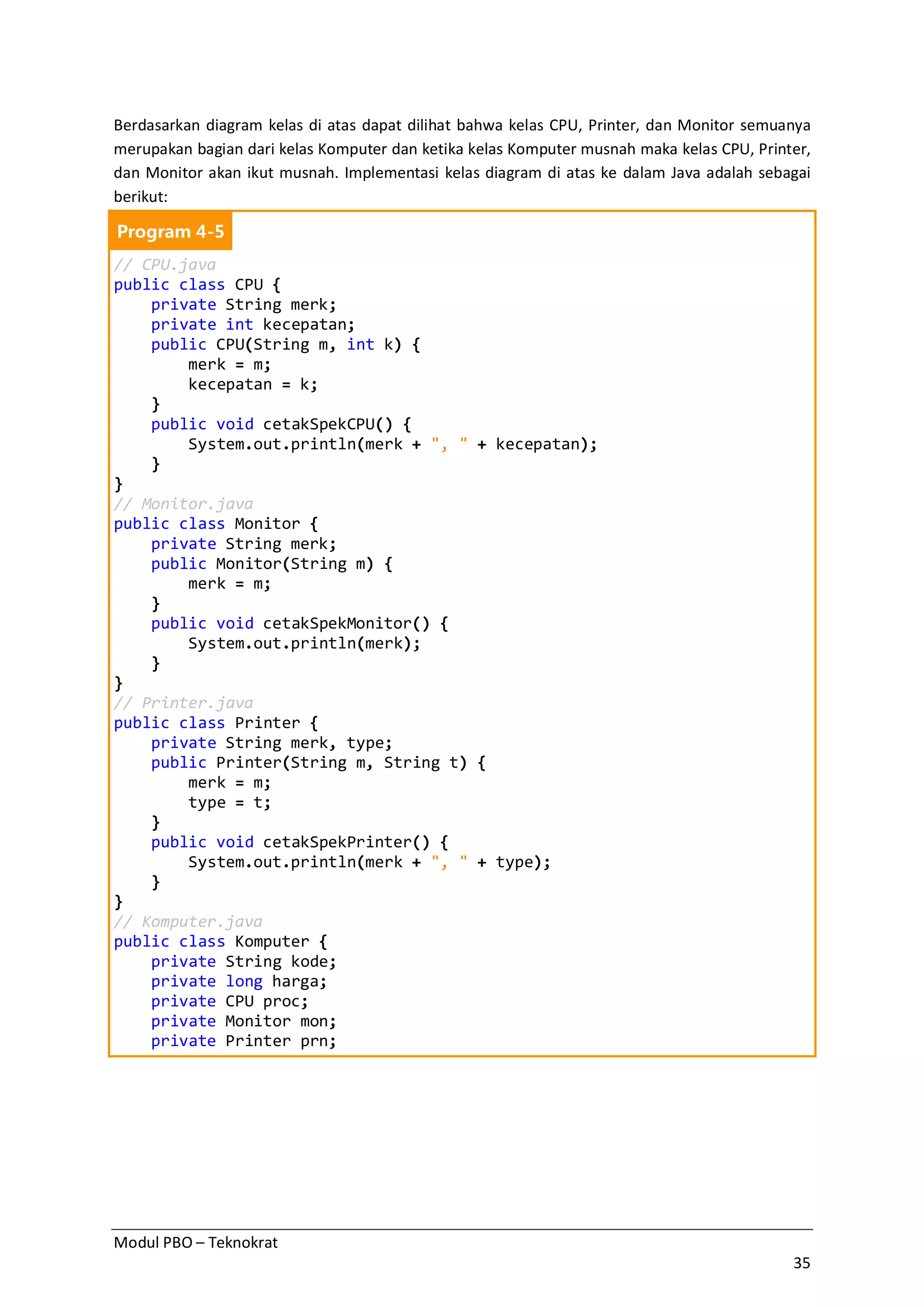 Modul PBO – Teknokrat
35
Berdasarkan diagram kelas di atas dapat dilihat bahwa kelas CPU, Printer, dan Monitor semuanya
merupakan bagian dari kelas Komputer dan ketika kelas Komputer musnah maka kelas CPU, Printer,
dan Monitor akan ikut musnah. Implementasi kelas diagram di atas ke dalam Java adalah sebagai
berikut:
Program 4-5
// CPU.java
public class CPU {
private String merk;
private int kecepatan;
public CPU(String m, int k) {
merk = m;
kecepatan = k;
}
public void cetakSpekCPU() {
System.out.println(merk + ", " + kecepatan);
}
}
// Monitor.java
public class Monitor {
private String merk;
public Monitor(String m) {
merk = m;
}
public void cetakSpekMonitor() {
System.out.println(merk);
}
}
// Printer.java
public class Printer {
private String merk, type;
public Printer(String m, String t) {
merk = m;
type = t;
}
public void cetakSpekPrinter() {
System.out.println(merk + ", " + type);
}
}
// Komputer.java
public class Komputer {
private String kode;
private long harga;
private CPU proc;
private Monitor mon;
private Printer prn;
 