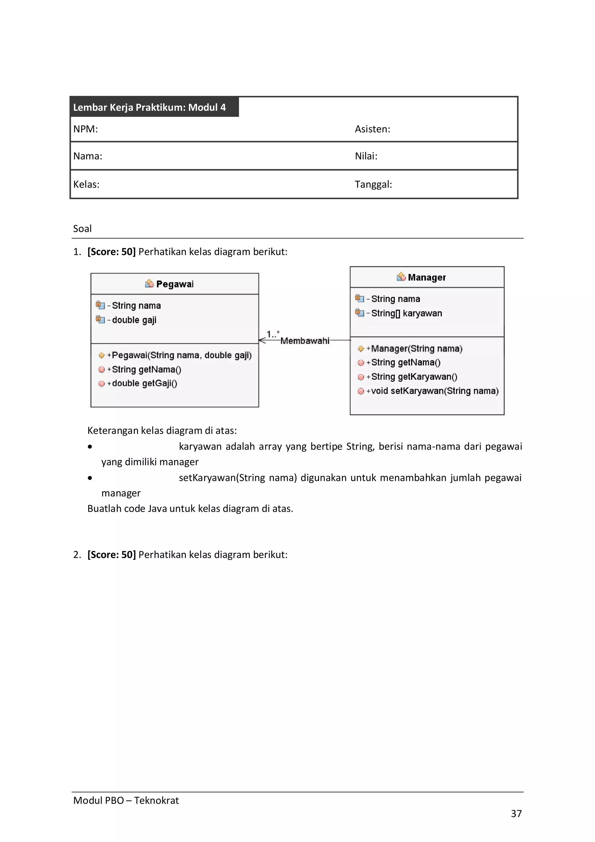 Modul PBO – Teknokrat
37
Lembar Kerja Praktikum: Modul 4
NPM: Asisten:
Nama: Nilai:
Kelas: Tanggal:
Soal
1. [Score: 50] Perhatikan kelas diagram berikut:
Keterangan kelas diagram di atas:
· karyawan adalah array yang bertipe String, berisi nama-nama dari pegawai
yang dimiliki manager
· setKaryawan(String nama) digunakan untuk menambahkan jumlah pegawai
manager
Buatlah code Java untuk kelas diagram di atas.
2. [Score: 50] Perhatikan kelas diagram berikut:
 