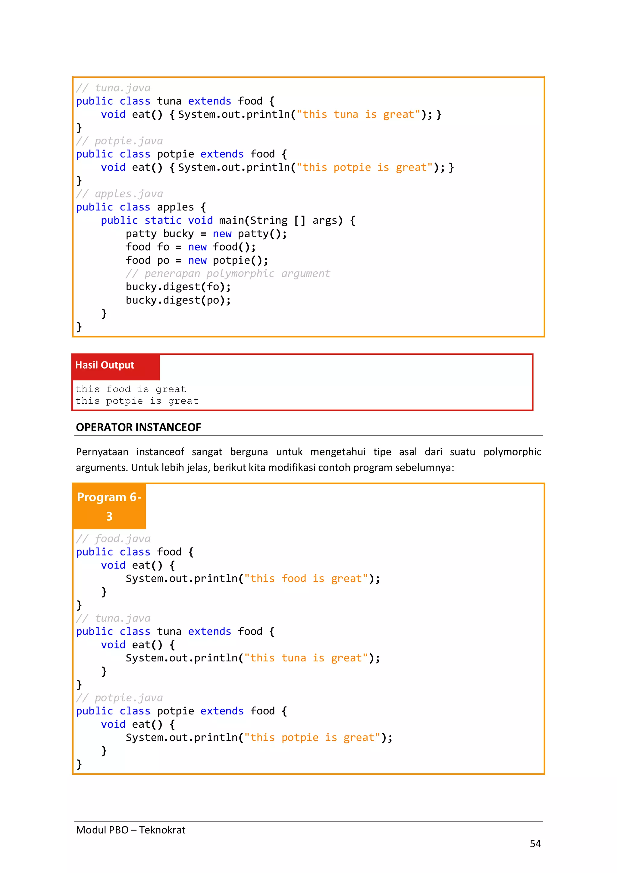 Modul PBO – Teknokrat
54
// tuna.java
public class tuna extends food {
void eat() { System.out.println("this tuna is great"); }
}
// potpie.java
public class potpie extends food {
void eat() { System.out.println("this potpie is great"); }
}
// apples.java
public class apples {
public static void main(String [] args) {
patty bucky = new patty();
food fo = new food();
food po = new potpie();
// penerapan polymorphic argument
bucky.digest(fo);
bucky.digest(po);
}
}
Hasil Output
this food is great
this potpie is great
OPERATOR INSTANCEOF
Pernyataan instanceof sangat berguna untuk mengetahui tipe asal dari suatu polymorphic
arguments. Untuk lebih jelas, berikut kita modifikasi contoh program sebelumnya:
Program 6-
3
// food.java
public class food {
void eat() {
System.out.println("this food is great");
}
}
// tuna.java
public class tuna extends food {
void eat() {
System.out.println("this tuna is great");
}
}
// potpie.java
public class potpie extends food {
void eat() {
System.out.println("this potpie is great");
}
}
 