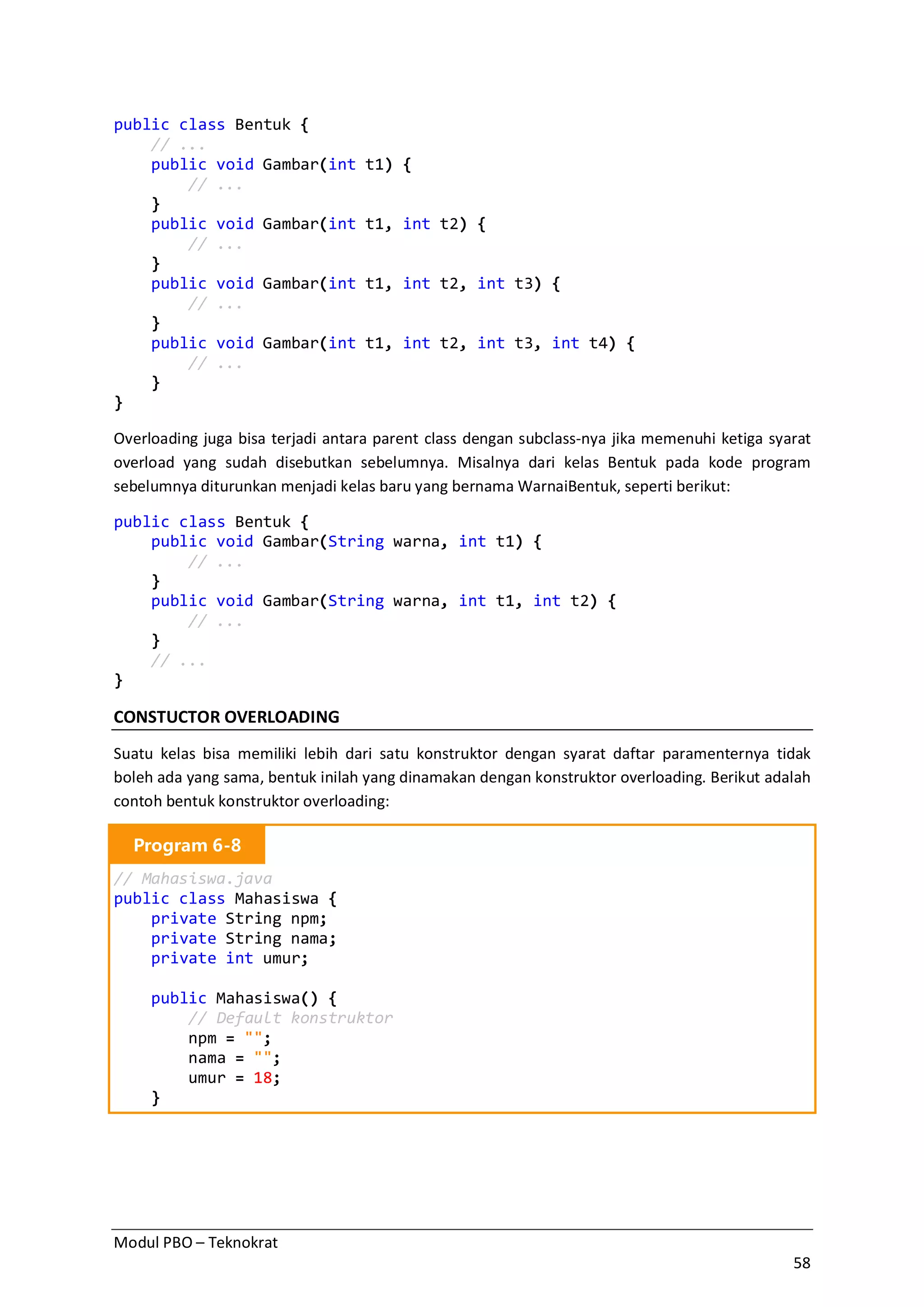 Modul PBO – Teknokrat
58
public class Bentuk {
// ...
public void Gambar(int t1) {
// ...
}
public void Gambar(int t1, int t2) {
// ...
}
public void Gambar(int t1, int t2, int t3) {
// ...
}
public void Gambar(int t1, int t2, int t3, int t4) {
// ...
}
}
Overloading juga bisa terjadi antara parent class dengan subclass-nya jika memenuhi ketiga syarat
overload yang sudah disebutkan sebelumnya. Misalnya dari kelas Bentuk pada kode program
sebelumnya diturunkan menjadi kelas baru yang bernama WarnaiBentuk, seperti berikut:
public class Bentuk {
public void Gambar(String warna, int t1) {
// ...
}
public void Gambar(String warna, int t1, int t2) {
// ...
}
// ...
}
CONSTUCTOR OVERLOADING
Suatu kelas bisa memiliki lebih dari satu konstruktor dengan syarat daftar paramenternya tidak
boleh ada yang sama, bentuk inilah yang dinamakan dengan konstruktor overloading. Berikut adalah
contoh bentuk konstruktor overloading:
Program 6-8
// Mahasiswa.java
public class Mahasiswa {
private String npm;
private String nama;
private int umur;
public Mahasiswa() {
// Default konstruktor
npm = "";
nama = "";
umur = 18;
}
 