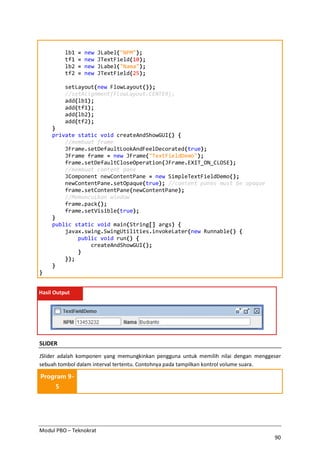 Modul PBO – Teknokrat
90
lb1 = new JLabel("NPM");
tf1 = new JTextField(10);
lb2 = new JLabel("Nama");
tf2 = new JTextField(25);
setLayout(new FlowLayout());
//setAlignment(FlowLayout.CENTER);
add(lb1);
add(tf1);
add(lb2);
add(tf2);
}
private static void createAndShowGUI() {
//membuat frame
JFrame.setDefaultLookAndFeelDecorated(true);
JFrame frame = new JFrame("TextFieldDemo");
frame.setDefaultCloseOperation(JFrame.EXIT_ON_CLOSE);
//membuat content pane
JComponent newContentPane = new SimpleTextFieldDemo();
newContentPane.setOpaque(true); //content panes must be opaque
frame.setContentPane(newContentPane);
//Memunculkan window
frame.pack();
frame.setVisible(true);
}
public static void main(String[] args) {
javax.swing.SwingUtilities.invokeLater(new Runnable() {
public void run() {
createAndShowGUI();
}
});
}
}
Hasil Output
SLIDER
JSlider adalah komponen yang memungkinkan pengguna untuk memilih nilai dengan menggeser
sebuah tombol dalam interval tertentu. Contohnya pada tampilkan kontrol volume suara.
Program 9-
5
 