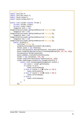 Modul PBO – Teknokrat
91
// Slider.java
import java.awt.*;
import java.awt.event.*;
import javax.swing.*;
import javax.swing.event.*;
public class Slider extends JFrame {
private JSlider slider;
private JLabel label;
ImageIcon mute = new
ImageIcon(ClassLoader.getSystemResource("mute.png"));
ImageIcon min = new
ImageIcon(ClassLoader.getSystemResource("min.png"));
ImageIcon med = new
ImageIcon(ClassLoader.getSystemResource("med.png"));
ImageIcon max = new
ImageIcon(ClassLoader.getSystemResource("max.png"));
public Slider() {
setTitle("JSlider");
setDefaultCloseOperation(EXIT_ON_CLOSE);
JPanel panel = new JPanel();
panel.setLayout(new BoxLayout(panel, BoxLayout.X_AXIS));
panel.setBorder(BorderFactory.createEmptyBorder(40, 40, 40, 40));
setLayout(new BorderLayout());
panel.add(Box.createHorizontalGlue());
slider = new JSlider(0, 150, 0);
slider.setPreferredSize(new Dimension(150, 30));
slider.addChangeListener(new ChangeListener() {
public void stateChanged(ChangeEvent event) {
int value = slider.getValue();
if (value == 0) {
label.setIcon(mute);
} else if (value > 0 && value <= 30) {
label.setIcon(min);
} else if (value > 30 && value < 80) {
label.setIcon(med);
} else {
label.setIcon(max);
}
}
});
 