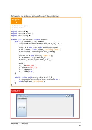 Modul PBO – Teknokrat
84
Sehingga jika kita tambahkan label pada Program 9-3 seperti berikut:
Program 9-
4
/* KelasFrame.java
* Cara Kedua
*/
import java.awt.*;
import java.awt.event.*;
import javax.swing.*;
public class KelasFrame extends JFrame {
public KelasFrame(String title) {
setDefaultCloseOperation(JFrame.EXIT_ON_CLOSE);
JPanel p = new JPanel(new BorderLayout());
JLabel label1 = new JLabel("Text-only Label");
p.add(label1, BorderLayout.PAGE_START);
JButton b2 = new JButton("Tombol 2");
b2.setMnemonic(KeyEvent.VK_D);
p.add(b2, BorderLayout.LINE_START);
add(p);
setSize(500, 200);
setLocation(200, 150);
setTitle(title);
setVisible(true);
}
public static void main(String args[]) {
JFrame.setDefaultLookAndFeelDecorated(true);
new KelasFrame("KelasFrame");
}
}
Hasil Output
 