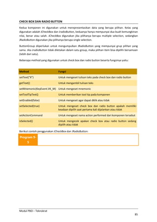 Modul PBO – Teknokrat
85
CHECK BOX DAN RADIO BUTTON
Kedua komponen ini digunakan untuk merepresentasikan data yang berupa pilihan. Kelas yang
digunakan adalah JCheckBox dan JradioButton, keduanya hanya mempunyai dua buah kemungkinan
nilai, benar atau salah. JCheckBox digunakan jika pilihanya berupa multiple selection, sedangkan
JRadioButton digunakan jika pilihanya berupa single selection.
ButtonGroup diiperlukan untuk mengumpulkan JRadioButton yang mempunyai grup pilihan yang
sama. Jika JradioButton tidak diletakan dalam satu group, maka pilihan item bisa dipilihi bersamaan
(lebih dari satu).
Beberapa method yang digunakan untuk check box dan radio button beserta fungsinya yaitu:
Method Fungsi
setText(“X”) Untuk mengeset tulisan teks pada check box dan radio button
getText() Untuk mengambil tulisan teks
setMnemonic(KeyEvent.VK_M) Untuk mengeset mnemonic
setToolTipText() Untuk memberikan tool tip pada komponen
setEnabled(false) Untuk mengeset agar dapat dklik atau tidak
setSelected(true) Untuk mengeset check box dan radio button apakah memiliki
keadaan dipilih saat pertama kali dijalankan atau tidak
setActionCommand Untuk mengeset nama action performed dari komponen tersebut
isSelected() Untuk mengecek apakan check box atau radio button sedang
dipilih atau tidak
Berikut contoh penggunakan JCheckBox dan JRadioButton:
Program 9-
5
 