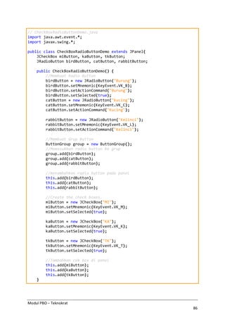 Modul PBO – Teknokrat
86
// CheckBoxRadioButtonDemo.java
import java.awt.event.*;
import javax.swing.*;
public class CheckBoxRadioButtonDemo extends JPanel{
JCheckBox miButton, kaButton, tkButton;
JRadioButton birdButton, catButton, rabbitButton;
public CheckBoxRadioButtonDemo() {
//Membuat Radio Button
birdButton = new JRadioButton("Burung");
birdButton.setMnemonic(KeyEvent.VK_B);
birdButton.setActionCommand("Burung");
birdButton.setSelected(true);
catButton = new JRadioButton("Kucing");
catButton.setMnemonic(KeyEvent.VK_C);
catButton.setActionCommand("Kucing");
rabbitButton = new JRadioButton("Kelinci");
rabbitButton.setMnemonic(KeyEvent.VK_L);
rabbitButton.setActionCommand("Kelinci");
//Membuat Grup Button
ButtonGroup group = new ButtonGroup();
//Memasukkan radio button ke grup
group.add(birdButton);
group.add(catButton);
group.add(rabbitButton);
//menambahkan radio button pada panel
this.add(birdButton);
this.add(catButton);
this.add(rabbitButton);
//Create the check boxes.
miButton = new JCheckBox("MI");
miButton.setMnemonic(KeyEvent.VK_M);
miButton.setSelected(true);
kaButton = new JCheckBox("KA");
kaButton.setMnemonic(KeyEvent.VK_K);
kaButton.setSelected(true);
tkButton = new JCheckBox("TK");
tkButton.setMnemonic(KeyEvent.VK_T);
tkButton.setSelected(true);
//Tambahkan cek box di panel
this.add(miButton);
this.add(kaButton);
this.add(tkButton);
}
 