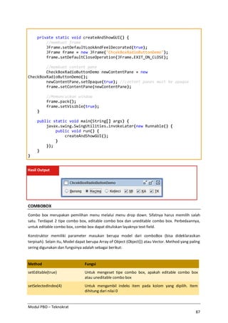Modul PBO – Teknokrat
87
private static void createAndShowGUI() {
//membuat frame
JFrame.setDefaultLookAndFeelDecorated(true);
JFrame frame = new JFrame("ChcekBoxRadioButtonDemo");
frame.setDefaultCloseOperation(JFrame.EXIT_ON_CLOSE);
//membuat content pane
CheckBoxRadioButtonDemo newContentPane = new
CheckBoxRadioButtonDemo();
newContentPane.setOpaque(true); //content panes must be opaque
frame.setContentPane(newContentPane);
//Memunculkan window
frame.pack();
frame.setVisible(true);
}
public static void main(String[] args) {
javax.swing.SwingUtilities.invokeLater(new Runnable() {
public void run() {
createAndShowGUI();
}
});
}
}
Hasil Output
COMBOBOX
Combo box merupakan pemilihan menu melalui menu drop down. Sifatnya harus memilih salah
satu. Terdapat 2 tipe combo box, editable combo box dan uneditable combo box. Perbedaannya,
untuk editable combo box, combo box dapat dituliskan layaknya text field.
Konstruktor memiliki parameter masukan berupa model dari comboBox (bisa dideklarasikan
terpisah). Selain itu, Model dapat berupa Array of Object (Object[]) atau Vector. Method yang paling
sering digunakan dan fungsinya adalah sebagai berikut:
Method Fungsi
setEditable(true) Untuk mengeset tipe combo box, apakah editable combo box
atau uneditable combo box
setSelectedIndex(4) Untuk mengambil indeks item pada kolom yang dipilih. Item
dihitung dari nilai 0
 