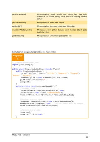 Modul PBO – Teknokrat
88
getSelectedItem() Mengembalikan obyek terpilih dari combo box. Jika ingin
dimasukan ke dalam String harus dilakukan casting terlebih
dahulu
getSelectedIndex() Mengembalikan indeks item terpilih
getItemAt(3) Mengembalikan item pada indeks yang ditentukan
insertItemAt(objek, indek) Memasukan item pilihan berupa obyek bertipe Object pada
indeks ke indek
getItemCount() Mengembalikan jumlah item pada combo box
Berikut contoh penggunakan JCheckBox dan JRadioButton:
Program 9-
6
// SimpleComboBoxDemo.java
import javax.swing.*;
public class SimpleComboBoxDemo extends JPanel{
public SimpleComboBoxDemo() {
String[] daftarPilihan = {"-Pilih-", "Komputer", "Ekonomi",
"Bahasa", "Eksakta"};
JComboBox pilMK = new JComboBox(daftarPilihan);
pilMK.setSelectedIndex(0);
add(pilMK);
}
private static void createAndShowGUI() {
//membuat frame
JFrame.setDefaultLookAndFeelDecorated(true);
JFrame frame = new JFrame("ComboBoxDemo");
frame.setDefaultCloseOperation(JFrame.EXIT_ON_CLOSE);
//membuat content pane
JComponent newContentPane = new SimpleComboBoxDemo();
newContentPane.setOpaque(true); //content panes must be opaque
frame.setContentPane(newContentPane);
//Memunculkan window
frame.pack();
frame.setVisible(true);
}
 
