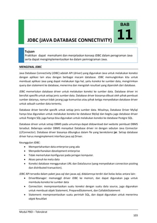 Modul PBO – Teknokrat
103
JDBC (JAVA DATABASE CONNECTIVITY)
Tujuan
Praktikan dapat memahami dan menjelaskan konsep JDBC dalam perograman Java
serta dapat mengimplementasikan ke dalam pemrograman Java.
MENGENAL JDBC
Java Database Connectivity (JDBC) adalah API (driver) yang digunakan Java untuk melakukan koneksi
dengan aplikasi lain atau dengan berbagai macam database. JDBC memungkinkan kita untuk
membuat aplikasi Java yang dapat melakukan tiga hal, yaitu koneksi ke sumber data, mengirimkan
query dan statement ke database, menerima dan mengolah resultset yang diperoleh dari database.
JDBC memerlukan database driver untuk melakukan koneksi ke sumber data. Database driver ini
bersifat spesifik untuk setiap jenis sumber data. Database driver biasanya dibuat oleh pihak pembuat
sumber datanya, namun tidak jarang juga komunitas atau pihak ketiga menyediakan database driver
untuk sebuah sumber data tertentu.
Database driver bersifat spesifk untuk setiap jenis sumber data. Misalnya, Database Driver MySql
hanya bisa digunakan untuk melakukan koneksi ke database MySql dan begitu juga database driver
untuk Postgre SQL juga hanya bisa digunakan untuk melakukan koneksi ke database Postgre SQL.
Database driver untuk setiap DBMS pada umumnya dapat didownload dari website pembuat DBMS
tersebut. Beberapa vendor DBMS menyebut Database driver ini dengan sebutan Java Connector
(J/Connector). Database driver biasanya dibungkus dalam fle yang berekstensi jar. Setiap database
driver harus mengimplement interface java.sql.Driver.
Keunggulan JDBC:
· Mempertahankan data enterprise yang ada
· Menyederhanakan development enterprise
· Tidak memerlukan konfigurasi pada jaringan komputer.
· Akses penuh ke meta data
· Koneksi database menggunakan URL dan DataSource (yang menyediakan connection pooling
dan distributed transaction).
JDBC API tersedia dalam paket java.sql dan javax.sql, didalamnya terdiri dari kelas-kelas antara lain:
· DriverManager: memanggil driver JDBC ke memori, dan dapat digunakan juga untuk
membuka koneksi ke sumber data
· Connection: mempresentasikan suatu koneksi dengan suatu data source, juga digunakan
untuk membuat objek Statement, PreparedStatement, dan CallableStatement
· Statement: mempresentasikan suatu perintah SQL, dan dapat digunakan untuk menerima
objek ResultSet
11
BAB
 